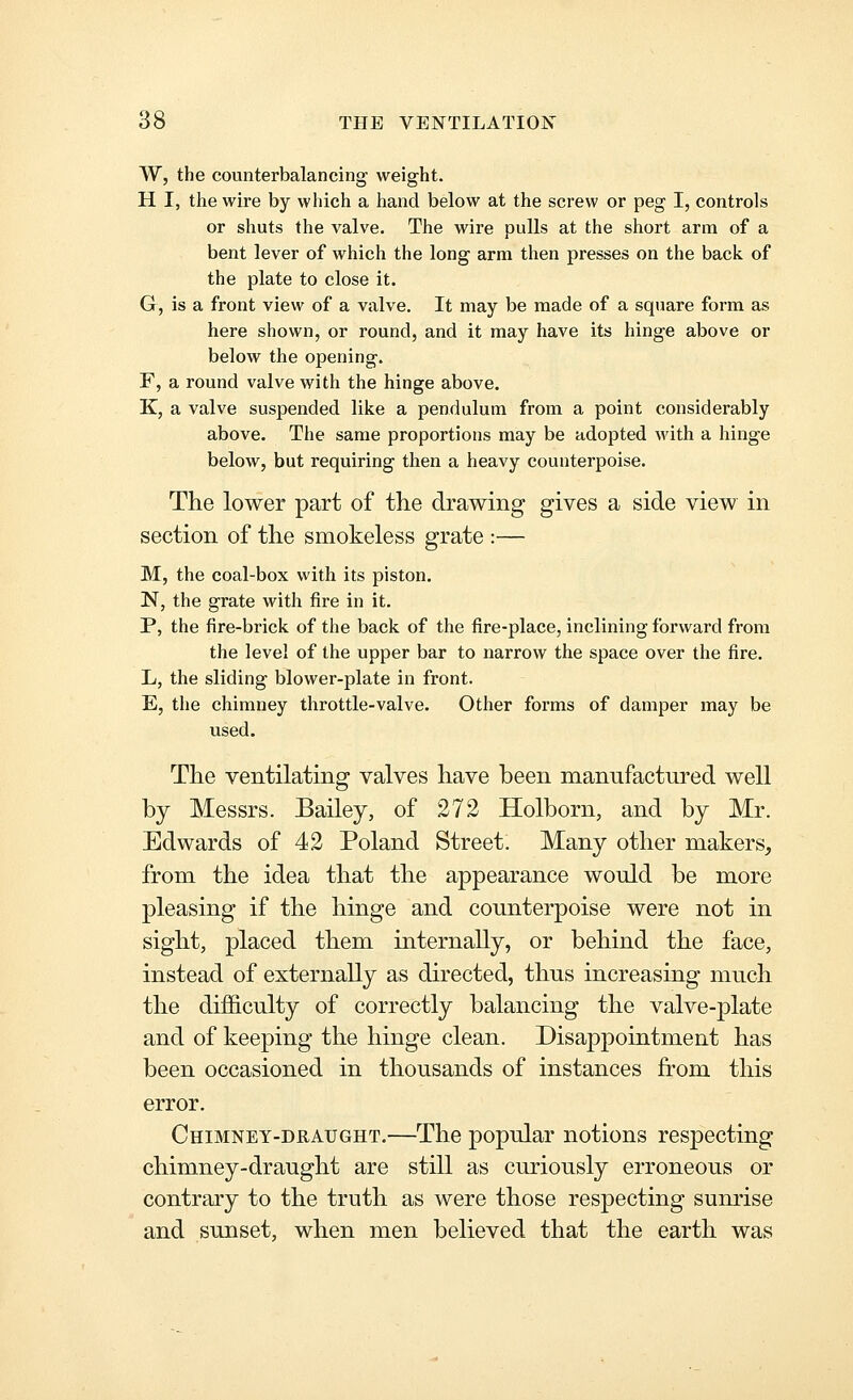 W, the counterbalancing weight. H I, the wire by which a hand below at the screw or peg I, controls or shuts the valve. The wire pulls at the short arm of a bent lever of which the long arm then presses on the back of the plate to close it. G, is a front view of a valve. It may be made of a square form as here shown, or round, and it may have its hinge above or below the opening. F, a round valve with the hinge above. K, a valve suspended like a pendulum from a point considerably above. The same proportions may be adopted with a hinge below, but requiring then a heavy counterpoise. The lower part of the drawing gives a side view in section of the smokeless grate :— M, the coal-box with its piston. N, the grate with fire in it. P, the fire-brick of the back of the fire-place, inclining forward from the level of the upper bar to narrow the space over the fire. L, the sliding blower-plate in front. E, the chimney throttle-valve. Other forms of damper may be used. The ventilating valves have been manufactured well by Messrs. Bailey, of 272 Holborn, and by Mr. Edwards of 42 Poland Street. Many other makers^ from the idea that the appearance would be more pleasing if the hinge and counterpoise were not in sight, placed them internally, or behind the face, instead of externally as directed, thus increasing much the difficulty of correctly balancing the valve-plate and of keeping the hinge clean. Disappointment has been occasioned in thousands of instances from this error. Chimney-draught.—The popular notions respecting chimney-draught are still as curiously erroneous or contrary to the truth as were those respecting sunrise and sunset, when men believed that the earth was