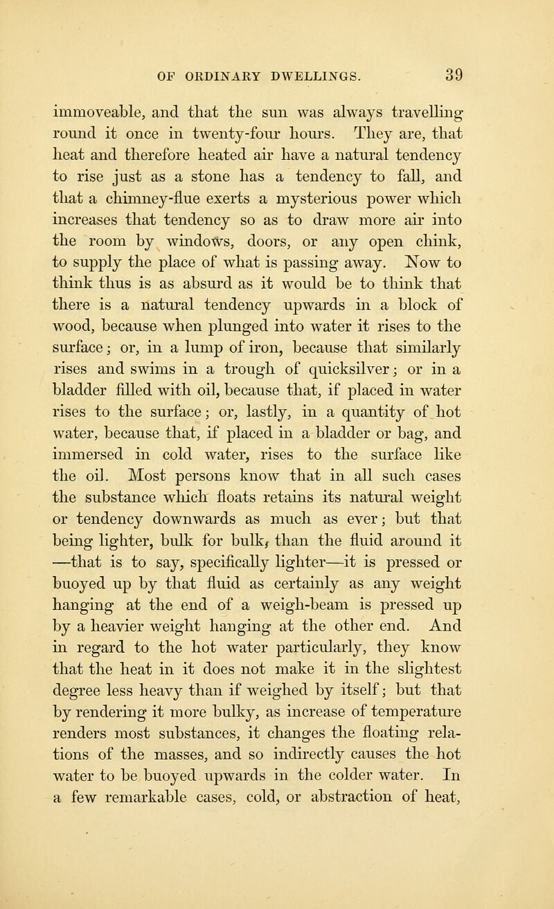 immoveable, and that the sun was always travelling round it once in twenty-four hours. They are, that heat and therefore heated air have a natural tendency to rise just as a stone has a tendency to fall, and that a chimney-flue exerts a mysterious power which increases that tendency so as to draw more air into the room by windows, doors, or any open chink, to supply the place of what is passing away. Now to think thus is as absurd as it would be to think that there is a natural tendency upwards in a block of wood, because when plunged into water it rises to the surface; or, in a lump of iron, because that similarly rises and swims in a trough of quicksilver; or in a bladder filled with oil, because that, if placed in water rises to the surface; or, lastly, in a quantity of^hot water, because that, if placed in a bladder or bag, and immersed in cold water, rises to the surface like the oil. Most persons know that in all such cases the substance which floats retains its natural weight or tendency downwards as much as ever; but that being lighter, bulk for bulkj than the fluid around it —that is to say, specifically lighter—it is pressed or buoyed up by that fluid as certainly as any weight hanging at the end of a weigh-beam is pressed up by a heavier weight hanging at the other end. And in regard to the hot water particularly, they know that the heat in it does not make it in the sHghtest degree less heavy than if weighed by itself; but that by rendering it more bulky, as increase of temperature renders most substances, it changes the floating rela- tions of the masses, and so indirectly causes the hot water to be buoyed upwards in the colder water. In a few remarkable cases, cold, or abstraction of heat,