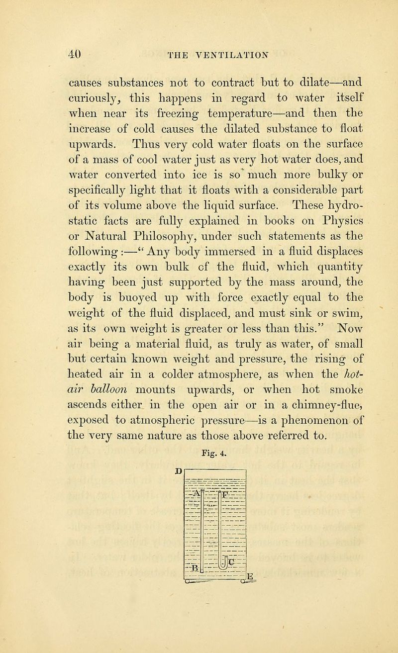causes substances not to contract but to dilate—and curiously^ this happens in regard to water itself when near its freezing temperature—and then the increase of cold causes the dilated substance to float upwards. Thus very cold water floats on the surface of a mass of cool water just as very hot water does, and water converted into ice is so' much more bulky or specifically light that it floats with a considerable part of its volume above the liquid surface. These hydro- static facts are fully explained in books on Physics or Natural Philosophy, under such statements as the following :— Any body immersed in a fluid displaces exactly its own bulk cf the fluid, which quantity having been just supported by the mass around, the body is buoyed up with force exactly equal to the weight of the fluid displaced, and must sink or swim, as its own weight is greater or less than this. Now air being a material fluid, as truly as water, of small but certain known weight and pressure, the rising of heated air in a colder atmosphere, as when the hot- air balloon mounts upwards, or when hot smoke ascends either in the open air or in a chimney-flue, exposed to atmospheric pressure—is a phenomenon of the very same nature as those above referred to. Fig. 4. D __-_ ^ ?—— i-f:-!-^-^ t:fi: '^1 i~~SSJl ~z m