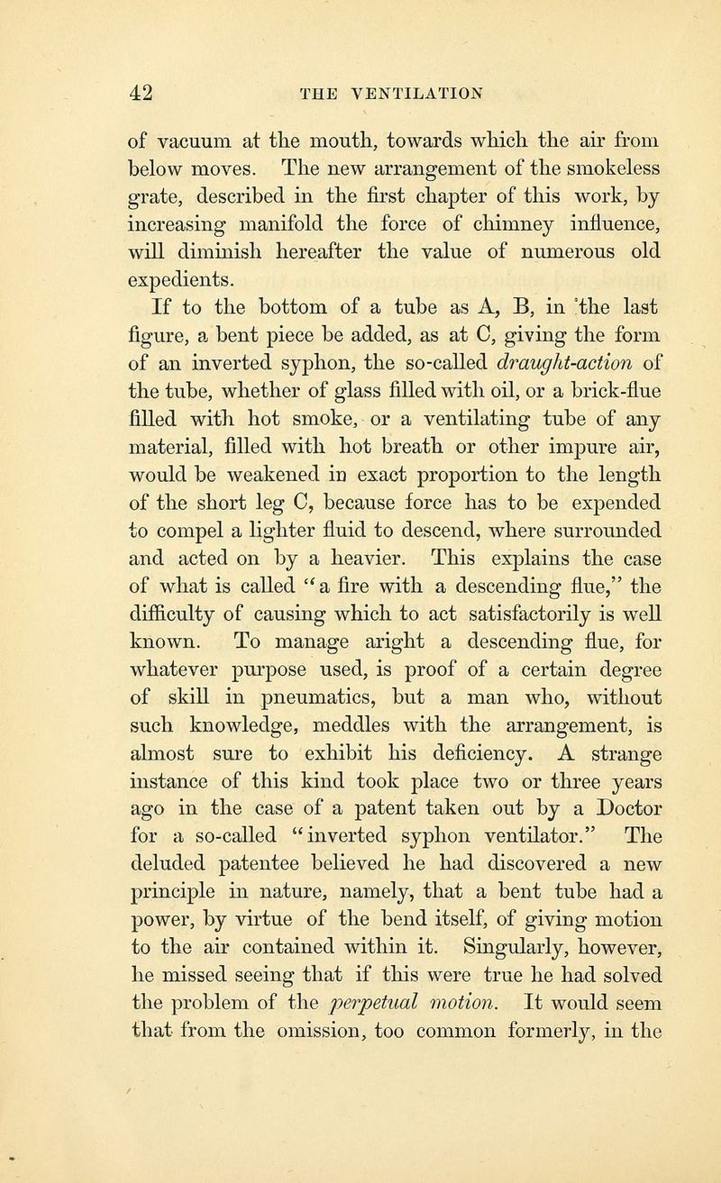 of vacuum at tlie mouth, towards which the air from below moves. The new arrangement of the smokeless grate, described in the first chapter of this work, by- increasing manifold the force of chimney influence, will diminish hereafter the value of numerous old expedients. If to the bottom of a tube as A, B, in °the last figure, a bent piece be added, as at C, giving the form of an inverted syphon, the so-called draught-action of the tube, whether of glass filled with oil, or a brick-flue filled with hot smoke, or a ventilating tube of any- material, filled with hot breath or other impure air, would be weakened iu exact proportion to the length of the short leg C, because force has to be expended to compel a lighter fluid to descend, where surrounded and acted on by a heavier. This explains the case of what is called  a fire with a descending flue, the dif&culty of causing which to act satisfactorily is well known. To manage aright a descending flue, for whatever purpose used, is proof of a certain degree of skill in pneumatics, but a man who, without such knowledge, meddles with the arrangement, is almost sure to exhibit his deficiency. A strange instance of this kind took place two or three years ago in the case of a patent taken out by a Doctor for a so-called inverted syphon ventilator. The deluded patentee believed he had discovered a new principle in nature, namely, that a bent tube had a power, by virtue of the bend itself, of giving motion to the air contained within it. Singularly, however, he missed seeing that if this were true he had solved the problem of the perpetual motion. It would seem that from the omission, too common formerly, in the