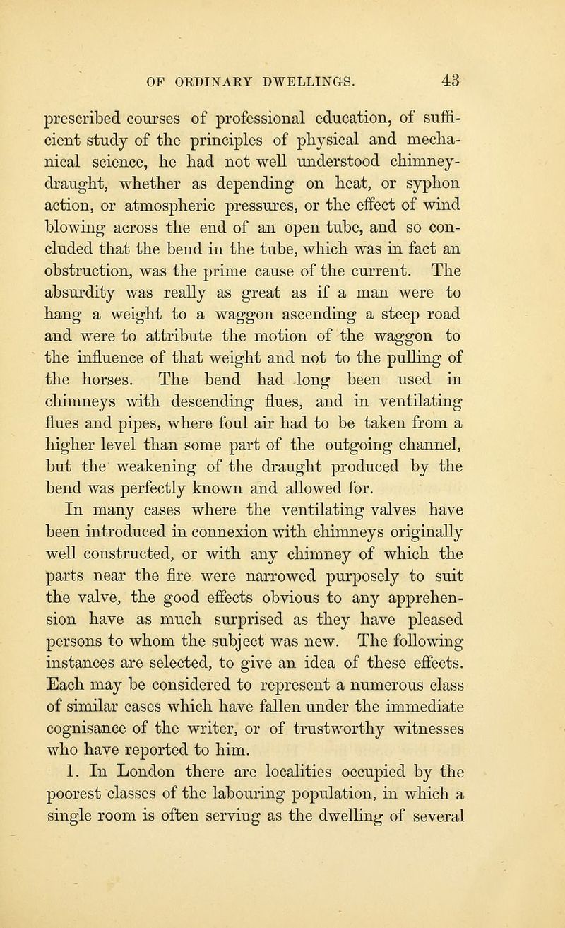 prescribed courses of professional education, of suflB.- cient study of the principles of physical and mecha- nical science, he had not well understood chimney- draught, whether as depending on heat, or syphon action, or atmospheric pressures, or the effect of wind blowing across the end of an open tube, and so con- cluded that the bend in the tube, which was in fact an obstruction, was the prime cause of the current. The absurdity was really as great as if a man were to hang a weight to a waggon ascending a steep road and were to attribute the motion of the waggon to the influence of that weight and not to the pulling of the horses. The bend had long been used in chimneys with descending flues, and in ventilating flues and pipes, where foul air had to be taken from a higher level than some part of the outgoing channel, but the weakening of the draught produced by the bend was perfectly known and allowed for. In many cases where the ventilating valves have been introduced in connexion with chimneys originally well constructed, or with any chimney of which the parts near the fire were narrowed purposely to suit the valve, the good efiects obvious to any apprehen- sion have as much surprised as they have pleased persons to whom the subject was new. The following instances are selected, to give an idea of these effects. Each may be considered to represent a numerous class of similar cases which have fallen under the immediate cognisance of the writer, or of trustworthy witnesses who have reported to him. 1. In London there are localities occupied by the poorest classes of the labouring population, in which a single room is often serving as the dwelling of several