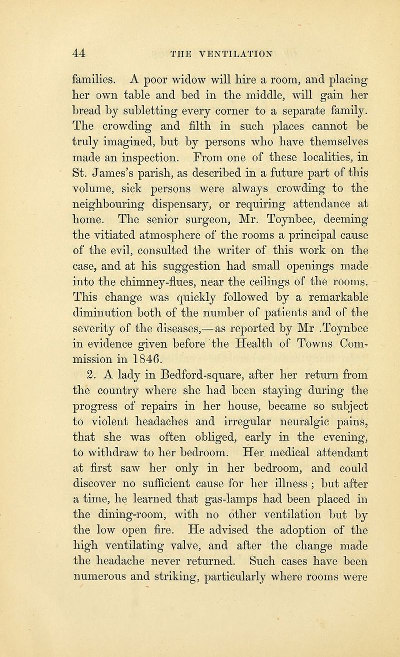 families. A poor widow will hire a room, and placing lier own table and bed in the middle, will gain her bread by subletting every corner to a separate family. The crowding and filth in such places cannot be truly imagined, but by persons who have themselves made an inspection. From one of these localities, in St. James's parish, as described in a future part of this volume, sick persons were always crowding to the neighbouring dispensary, or requiring attendance at home. The senior surgeon, Mr. Toynbee, deeming the vitiated atmosphere of the rooms a principal cause of the evil, consulted the writer of this work on the case, and at his suggestion had small openings made into the chimney-flues, near the ceihngs of the rooms. This change was quickly followed by a remarkable diminution both of the number of patients and of the severity of the diseases,—as reported by Mr .Toynbee in evidence given before the Health of Towns Com- mission in 1846. 2. A lady in Bedford-square, after her return from the country where she had been staying during the progress of repairs in her house, became so subject to violent headaches and irregular neuralgic pains, that she was often obhged, early in the evening, to withdraw to her bedroom. Her medical attendant at first saw her only in her bedroom, and could discover no sufiicient cause for her illness ; but after a time, he learned that gas-lamps had been placed in the dining-room, with no other ventilation but by the low open fire. He advised the adoption of the high ventilating valve, and after the change made the headache never returned. Such cases have been numerou.s and striking, particularly where rooms were