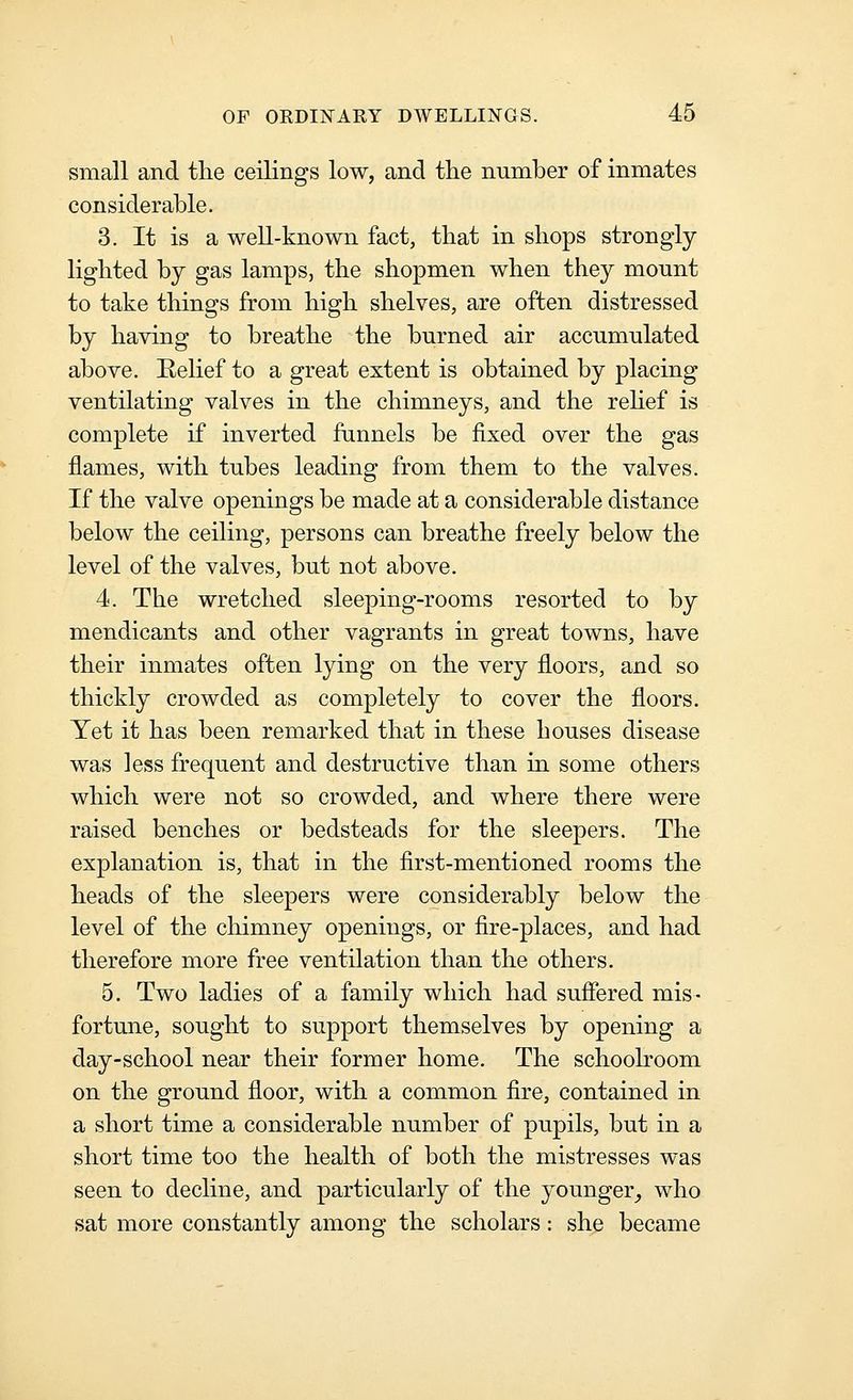 small and the ceilings low, and the number of inmates considerable. 3. It is a well-known fact, that in shops strongly- lighted by gas lamps, the shopmen when they mount to take things from high shelves, are often distressed by having to breathe the burned air accumulated above. Eelief to a great extent is obtained by placing ventilating valves in the chimneys, and the rehef is complete if inverted funnels be fixed over the gas flames, with tubes leading from them to the valves. If the valve openings be made at a considerable distance below the ceiling, persons can breathe freely below the level of the valves, but not above. 4. The wretched sleeping-rooms resorted to by mendicants and other vagrants in great towns, have their inmates often lying on the very floors, and so thickly crowded as completely to cover the floors. Yet it has been remarked that in these houses disease was less frequent and destructive than in some others which were not so crowded, and where there were raised benches or bedsteads for the sleepers. The explanation is, that in the first-mentioned rooms the heads of the sleepers were considerably below the level of the chimney openings, or fire-places, and had therefore more free ventilation than the others. 5. Two ladies of a family which had suffered mis- fortune, sought to support themselves by opening a day-school near their former home. The schoolroom on the ground floor, with a common fire, contained in a short time a considerable number of pupils, but in a short time too the health of both the mistresses was seen to decline, and particularly of the younger_, who sat more constantly among the scholars: she became