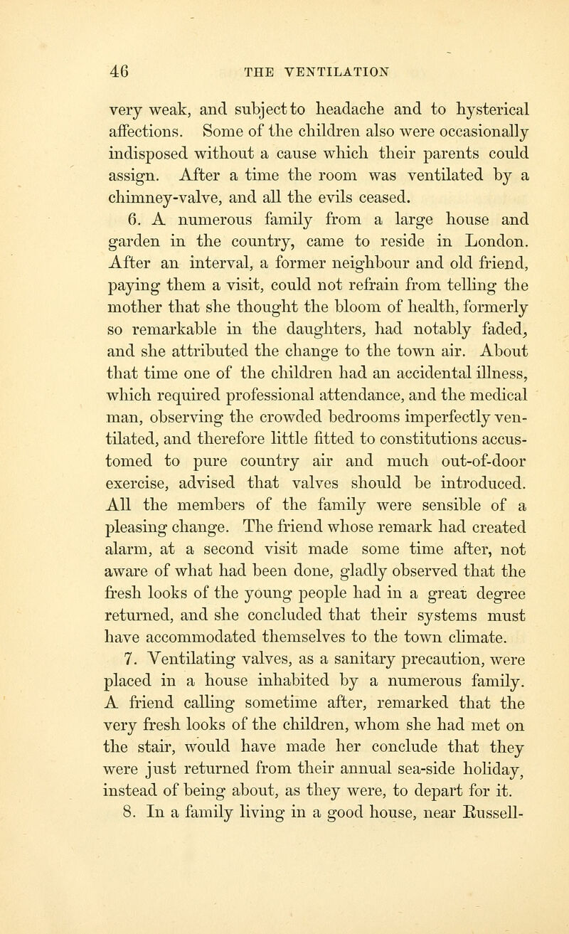 very weak, and subject to headache and to hysterical affections. Some of the children also were occasionally indisposed without a cause which their parents could assign. After a time the room was ventilated by a chimney-valve, and all the evils ceased. 6. A numerous family from a large house and garden in the country, came to reside in London. After an interval, a former neighbour and old friend, paying them a visit, could not refrain from telling the mother that she thought the bloom of health, formerly so remarkable in the daughters, had notably faded, and she attributed the change to the town air. About that time one of the children had an accidental illness, which required professional attendance, and the medical man, observing the crowded bedrooms imperfectly ven- tilated, and therefore little fitted to constitutions accus- tomed to pure country air and much out-of-door exercise, advised that valves should be introduced. All the members of the family were sensible of a pleasing change. The friend whose remark had created alarm, at a second visit made some time after, not aware of what had been done, gladly observed that the fresh looks of the young people had in a great degree returned, and she concluded that their systems must have accommodated themselves to the town chmate. 7. Ventilating valves, as a sanitary precaution, were placed in a house inhabited by a numerous family. A friend calling sometime after, remarked that the very fresh looks of the children, whom she had met on the stair, would have made her conclude that they were just returned from their annual sea-side holiday, instead of being about, as they were, to depart for it. 8. In a family living in a good house, near Eussell-
