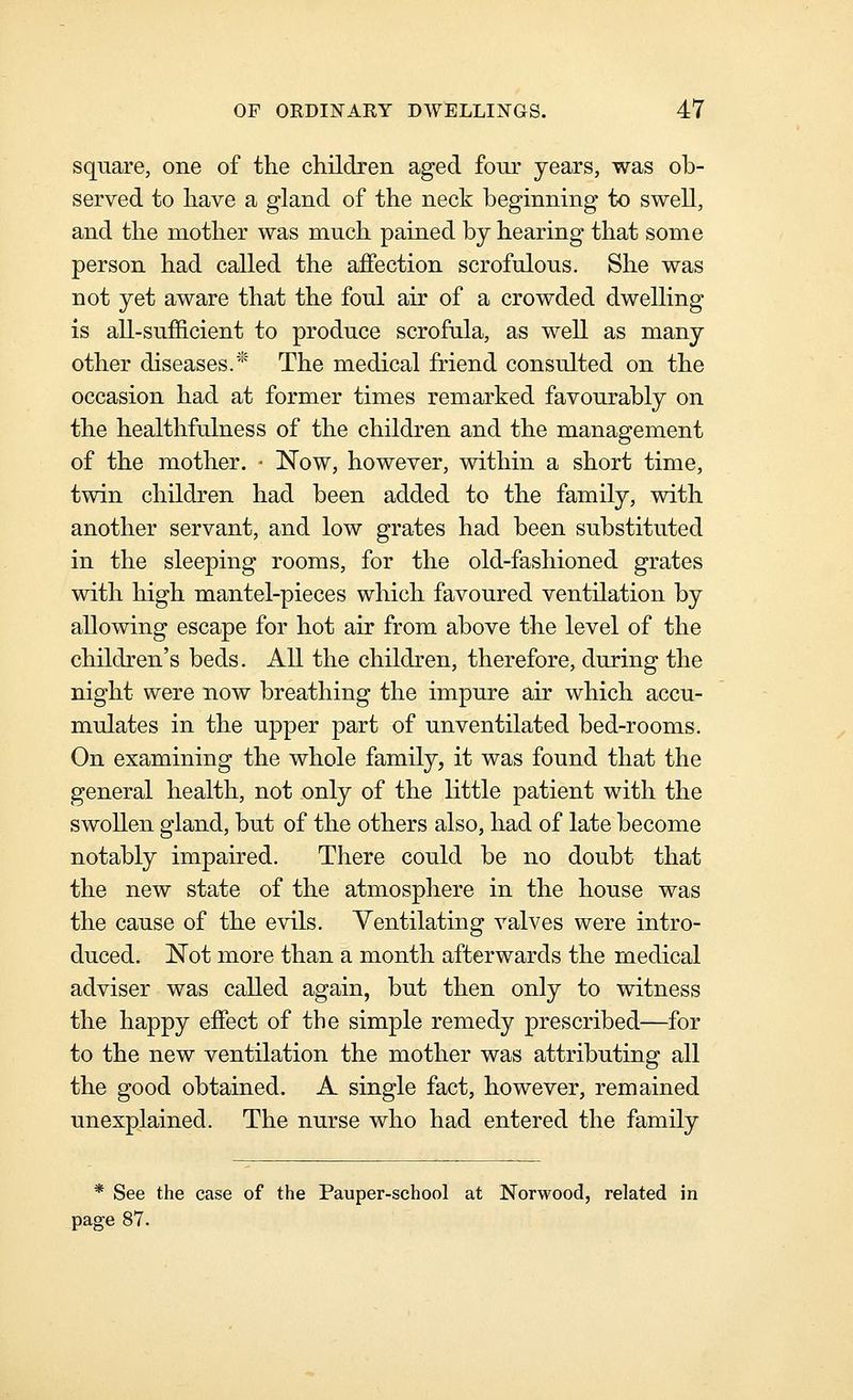 square, one of the children aged four years, was ob- served to have a gland of the neck beginning to swell, and the mother was much pained by hearing that some person had called the affection scrofulous. She was not yet aware that the foul air of a crowded dwelling is all-sufficient to produce scrofula, as well as many other diseases.' The medical friend consulted on the occasion had at former times remarked favourably on the healthfulness of the children and the management of the mother. ■ Now, however, within a short time, twin children had been added to the family, with another servant, and low grates had been substituted in the sleeping rooms, for the old-fashioned grates with high mantel-pieces which favoured ventilation by allowing escape for hot air from above the level of the children's beds. All the children, therefore, during the night were now breathing the impure air which accu- mulates in the upper part of unventilated bed-rooms. On examining the whole family, it was found that the general health, not only of the little patient with the swollen gland, but of the others also, had of late become notably impaired. There could be no doubt that the new state of the atmosphere in the house was the cause of the evils. Ventilating valves were intro- duced. Not more than a month afterwards the medical adviser was called again, but then only to witness the happy effect of the simple remedy prescribed—for to the new ventilation the mother was attributing all the good obtained. A single fact, however, remained unexplained. The nurse who had entered the family * See the case of the Pauper-school at Norwood, related in page 87.