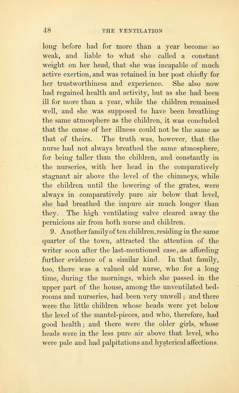 long before had for more tlian a year become so weak, and liable to what she called a constant weight on her head, that she was incapable of much active exertion, and was retained in her post chiefly for her trustworthiness and experience. She also now had regained health and activity, but as she had been ill for more than a year, while the children remained well, and she was supposed to have been breathing the same atmosphere as the children, it was concluded that the cause of her illness could not be the same as that of theirs. The truth was, however, that the nurse had not always breathed the same atmosphere, for being taller than the children, and constantly in the nurseries, with her head in the comparatively stagnant air above the level of the chimneys, while the children until the lowering of the grates, were always in comparatively pure air below that level, she had breathed the impure air much longer than they. The high ventilating valve cleared away the pernicious air from both nurse and children. 9. Another family of ten children, residing in the same quarter of the town, attracted the attention of the writer soon after the last-mentioned case, as affording further evidence of a similar kind. In that family, too, there was a valued old nurse, who for a long time, during the mornings, which she passed in the upper part of the house, among the unventilated bed- rooms and nurseries, had been very unwell; and there were the little children whose heads were yet below the level of the mantel-pieces, and who, therefore, had good health; and there were the older girls, whose heads were in the less pure air above that level, who were pale and had palpitations and hysterical affections.