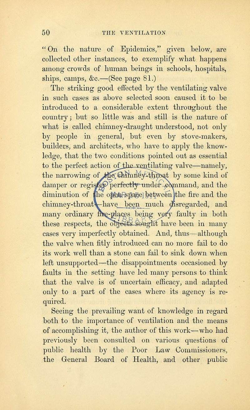  On tlie nature of Epidemics, given below, are collected other instances, to exemplify wliat happens among crowds of human beings in schools, hospitals, ships, camps, &c.—(See page 81.) The striking good effected by the ventilating valve in such cases as above selected soon caused it to be introduced to a considerable extent throughout the country; but so little was and still is the nature of what is called chimney-draught understood, not only by people in general, but even by stove-makers, builders, and arcliitects, who have to apply the know- ledge, that the two conditions pointed out as essential to the perfect action ofjjie vejitilating valve—namely, the narrowing ofyb^0iimne3£%:^b4jt, by some kind of damper or regi^^^ perfectiy^-uiader-^eW and the diminution of the o]^'b^;pc^e]^ftwe^lthe fire and the chimney-throatV-have__b^^n_much disregarded, and many ordinary rhs^glaces beiA^ v^v f^-^lty in both these respects, the ol^^ee^-sought have been in many cases very imperfectly obtained. And, thus—although the valve when fitly introduced can no more fail to do its work well than a stone can fail to sink down when left unsupported—the disappointments occasioned by faults in the setting have led many persons to think that the valve is of uncertain efficacy, and adapted only to a part of the cases where its agency is re- quired. Seeing the prevailing want of knowledge in regard both to the importance of ventilation and the means of accompHshing it, the author of this work—who had previously been consulted on various questions of public health by the Poor Law Commissioners, the General Board of Health, and other public