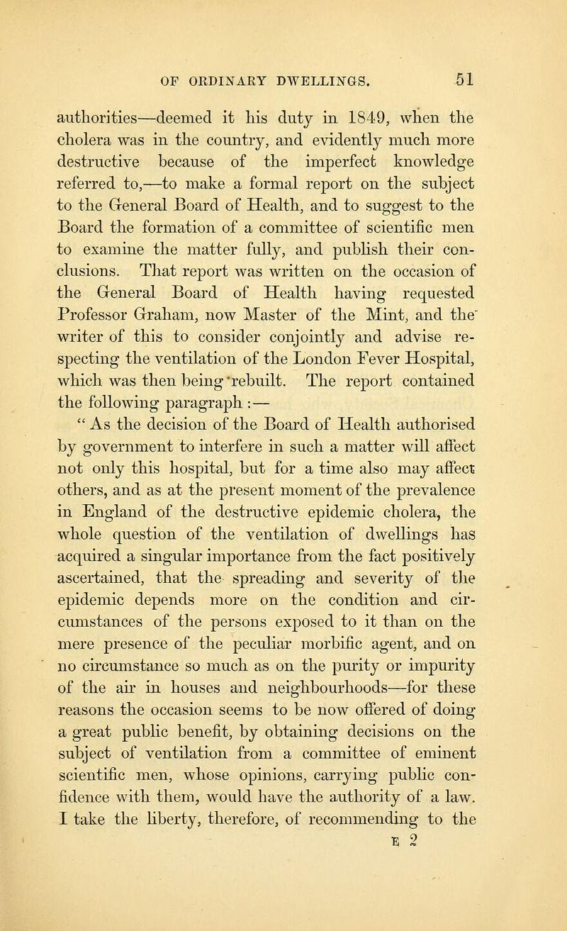 authorities—deemed it liis duty in 1849, when the cholera was in the country, and evidently much more destructive because of the imperfect knowledge referred to,—to make a formal report on the subject to the General Board of Health, and to suggest to the Board the formation of a committee of scientific men to examine the matter fully, and publish their con- clusions. That report was written on the occasion of the Greneral Board of Health having requested Professor Graham, now Master of the Mint, and the' writer of this to consider conjointly and advise re- specting the ventilation of the London Fever Hospital, which was then being 'rebuilt. The report contained the following paragraph :—  As the decision of the Board of Health authorised by government to interfere in such a matter will affect not only this hospital, but for a time also may affect others, and as at the present moment of the prevalence in England of the destructive epidemic cholera, the whole question of the ventilation of dwellings has acquired a singular importance from the fact positively ascertained, that the spreading and severity of the epidemic depends more on the condition and cir- cumstances of the persons exposed to it than on the mere presence of the peculiar morbific agent, and on no circumstance so much as on the purity or impurity of the air in houses and neighbourhoods—for these reasons the occasion seems to be now offered of doing a great public benefit, by obtaining decisions on the subject of ventilation from a committee of eminent scientific men, whose opinions, carrying public con- fidence with them, would have the authority of a law. I take the Hberty, therefore, of recommending to the