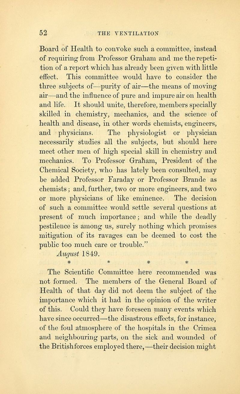 Board of Health, to convoke such a committee, instead of requiring from Professor Graham and me the repeti- tion of a report which has abeady been given with httle effect. This committee would have to consider the three subjects of—purity of air—the means of moving air—and the influence of pure and impure air on health and life. It should unite, therefore, members specially skilled in chemistry, mechanics, and the science of health and disease, in other words chemists, engineers, and physicians. The physiologist or physician necessarily studies all the subjects, but should here meet other men of high special skill in chemistry and mechanics. To Professor Graham, President of the Chemical Society, who has lately been consulted, may be added Professor Faraday or Professor Brande as chemists; and, further, two or more engineers, and two or more physicians of like eminence. The decision of such a committee would settle several questions at present of much importance; and while the deadly pestilence is among us, surely nothing v/hich promises mitigation of its ravages can be deemed to cost the public too much care or trouble. August 1849. * * * * The Scientific Committee here recommended was not formed. The members of the General Board of Health of that day did not deem the subject of the importance which it had in the opinion of the writer of this. Could they have foreseen many events which have since occurred—the disastrous effects, for instance, of the foul atmosphere of the hospitals in the Crimea and neighbouring parts, on the sick and wounded of the Britishforces employed there,—their decision might