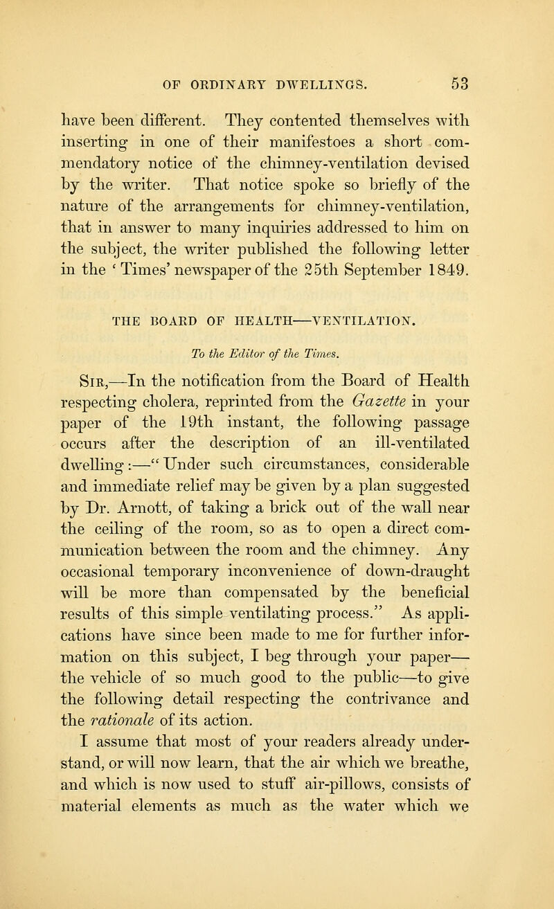 have been different. They contented themselves with inserting in one of their manifestoes a short com- mendatory notice of the chimney-ventilation devised by the writer. That notice spoke so briefly of the nature of the arrangements for chimney-ventilation, that in answer to many inquiries addressed to him on the subject, the writer published the following letter in the ' Times'newspaper of the 25th September 1849. THE BOARD OF HEALTH VENTILATION. To the Editor of the Times. Sir,—In the notification from the Board of Health respecting cholera, reprinted from the Gazette in your paper of the 19th instant, the following passage occurs after the description of an ill-ventilated dwelling :— Under such circumstances, considerable and immediate relief may be given by a plan suggested by Dr. Arnott, of taking a brick out of the wall near the ceiling of the room, so as to open a direct com- munication between the room and the chimney. Any occasional temporary inconvenience of down-draught will be more than compensated by the beneficial results of this simple ventilating process. As appli- cations have since been made to me for further infor- mation on this subject, I beg through your paper— the vehicle of so much good to the public—to give the following detail respecting the contrivance and the rationale of its action. I assume that most of your readers already under- stand, or will now learn, that the air which we breathe, and which is now used to stuff air-pillows, consists of material elements as much as the water which we