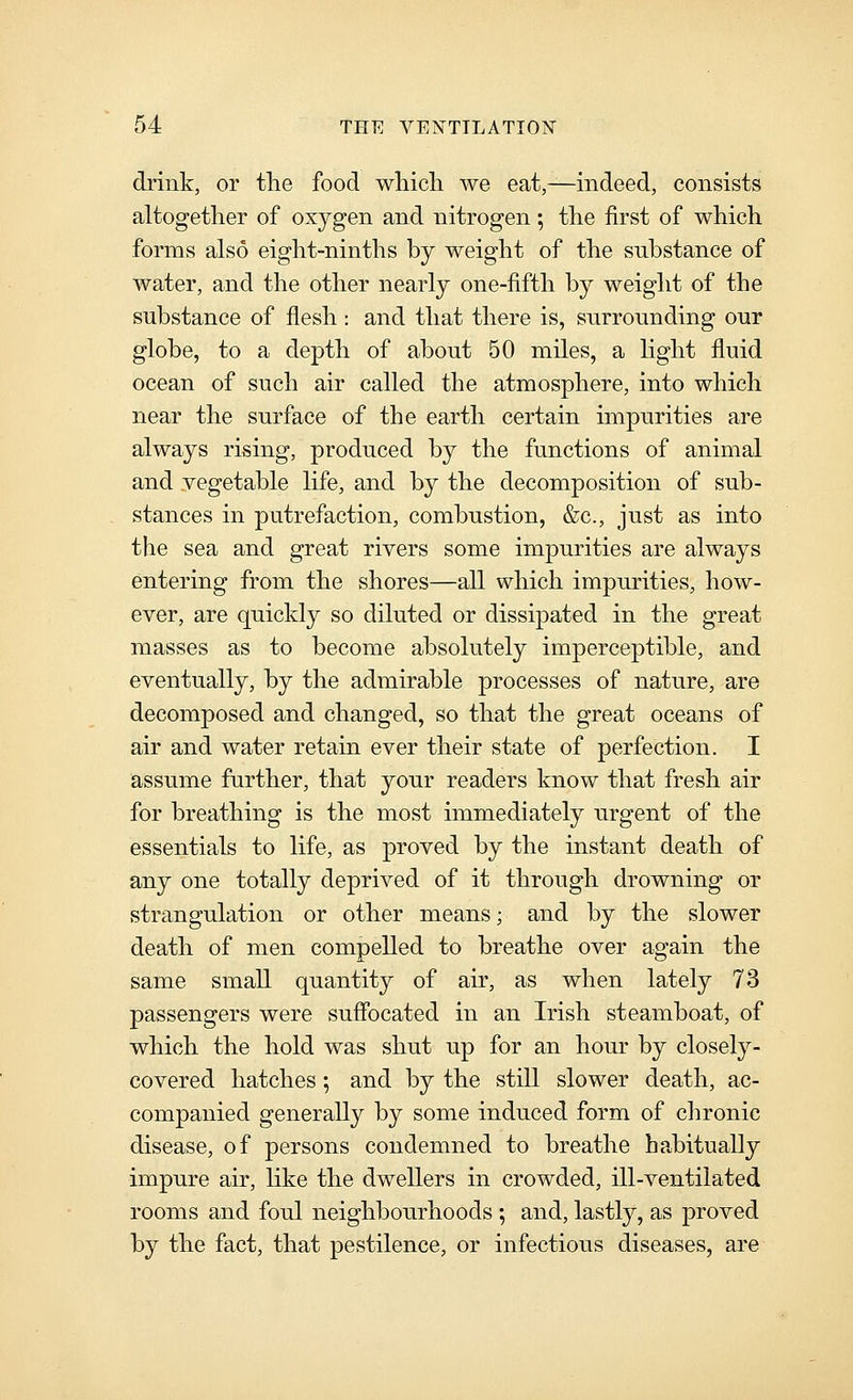 drink, or the food whicli we eat,—indeed, consists altogether of oxygen and nitrogen; the first of which forms also eight-ninths by weight of the substance of water, and the other nearly one-fifth by weight of the substance of flesh : and that there is, snrronnding our globe, to a depth of about 50 miles, a light fluid ocean of such air called the atmosphere, into which near the surface of the earth certain impurities are always rising, produced by the functions of animal and vegetable life, and by the decomposition of sub- stances in putrefaction, combustion, &c., just as into the sea and great rivers some impurities are always entering from the shores—all which impurities, how- ever, are quickly so diluted or dissipated in the great masses as to become absolutely imperceptible, and eventually, by the admirable processes of nature, are decomposed and changed, so that the great oceans of air and water retain ever their state of perfection. I assume further, that your readers know that fresh air for breathing is the most immediately urgent of the essentials to life, as proved by the instant death of any one totally deprived of it through drowning or strangulation or other means; and by the slower death of men compelled to breathe over again the same small quantity of air, as when lately 73 passengers were suffocated in an Irish steamboat, of which the hold was shut up for an hour by closely- covered hatches; and by the still slower death, ac- companied generally by some induced form of chronic disease, of persons condemned to breathe habitually impure air, like the dwellers in crowded, ill-ventilated rooms and foul neighbourhoods ; and, lastly, as proved by the fact, that pestilence, or infectious diseases, are