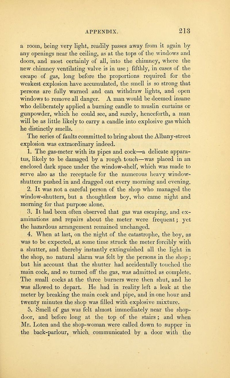 a room, being very light, readily passes away from it again by any openings near the ceiling, as at the tops of the windows and doors, and most certainly of all, into the chimney, where the new chimney ventilating valve is in use; fifthly, in cases of the escape of gas, long before the proportions required for the weakest explosion have accumulated, the smell is so strong that persons are fully warned and can withdraw lights, and open windows to remove all danger. A man would be deemed insane who deliberately applied a burning candle to muslin curtains or gunpowder, which he could see, and surely, henceforth, a man will be as little likely to carry a candle into explosive gas which he distinctly smells. The series of faults committed to bring about the Albany-street explosion was extraordinary indeed. 1. The gas-meter with its pipes and cock—a delicate appara- tus, likely to be damaged by a rough touch—was placed in an enclosed dark space under the window-shelf, which was made to serve also as the receptacle for the numerous heavy window- shutters pushed in and dragged out every morning and evening. 2. It was not a careful person of the shop who managed the window-shutters, but a thoughtless boy, who came night and morning for that purpose alone. 3. It had been often observed that gas was escaping, and ex- aminations and repairs about the meter were frequent; yet the hazardous arrangement remained unchanged. 4. When at last, on the night of the catastrophe, the boy, as was to be expected, at some time struck the meter forcibly with a shutter, and thereby instantly extinguished all the light in the shop, no natural alarm was felt by the persons in the shop; but his account that the shutter had accidentally touched the main cock, and so turned off the gas, was admitted as complete. The small cocks at the three burners were then shut, and he was allowed to depart. He had in reality left a leak at the meter by breaking the main cock and pipe, and in one hour and twenty minutes the shop was filled with explosive mixture. 5. Smell of gas was felt almost immediately near the shop- door, and before long at the top of the stairs ; and when Mr. Loten and the shop-woman were called down to supper in the back-parlour, which, communicated by a door wit]i the