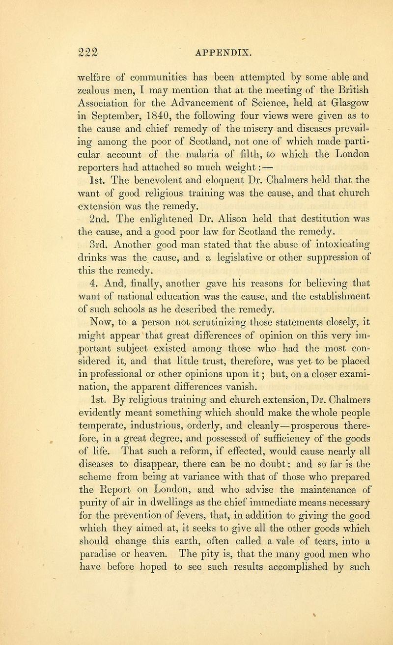 welfare of communities has been attempted by some able and zealous men, I may mention that at the meeting of the British Association for the Advancement of Science, held at Glasgow in September, 1840, the following four views were given as to the cause and chief remedy of the misery and diseases prevail- ing among the poor of Scotland, not one of which made parti- cular account of the malaria of filth, to which the London reporters had attached so much weight:— 1st. The benevolent and eloquent Dr. Chalmers held that the want of good religious training was the cause, and that church extension was the remedy. 2nd. The enlightened Dr. Alison held that destitution was the cause, and a good poor law for Scotland the remedy. 3rd. Another good man stated that the abuse of intoxicating drinks was the cause, and a legislative or other suppression of this the remedy. 4. And, finally, another gave his reasons for believing that want of national education was the cause, and the establishment of such schools as he described the remedy. Now, to a person not scrutinizing those statements closely, it might appear that great differences of opinion on this very im- portant subject existed among those who had the most con- sidered it, and that little trust, therefore, was yet to be placed in professional or other opinions upon it; but, on a closer exami- nation, the apparent differences vanish. 1st. By religious training and church extension, Dr. Chalmers evidently meant something whicli should make the whole people temperate, industrious, orderly, and cleanly—prosperous there- fore, in a great degree, and possessed of sufficiency of the goods of life. That such a reform, if effected, would cause nearly all diseases to disappear, there can be no doubt; and so far is the scheme from being at variance with that of those who prepared the Eeport on London, and who advise the maintenance of purity of air in dwellings as the chief immediate means necessary for the prevention of fevers, that, in addition to giving the good which they aimed at, it seeks to give all the other goods which should change this earth, often called a vale of tears, into a paradise or heaven. The pity is, that the many good men who have before hoped to see such results accomplished by such