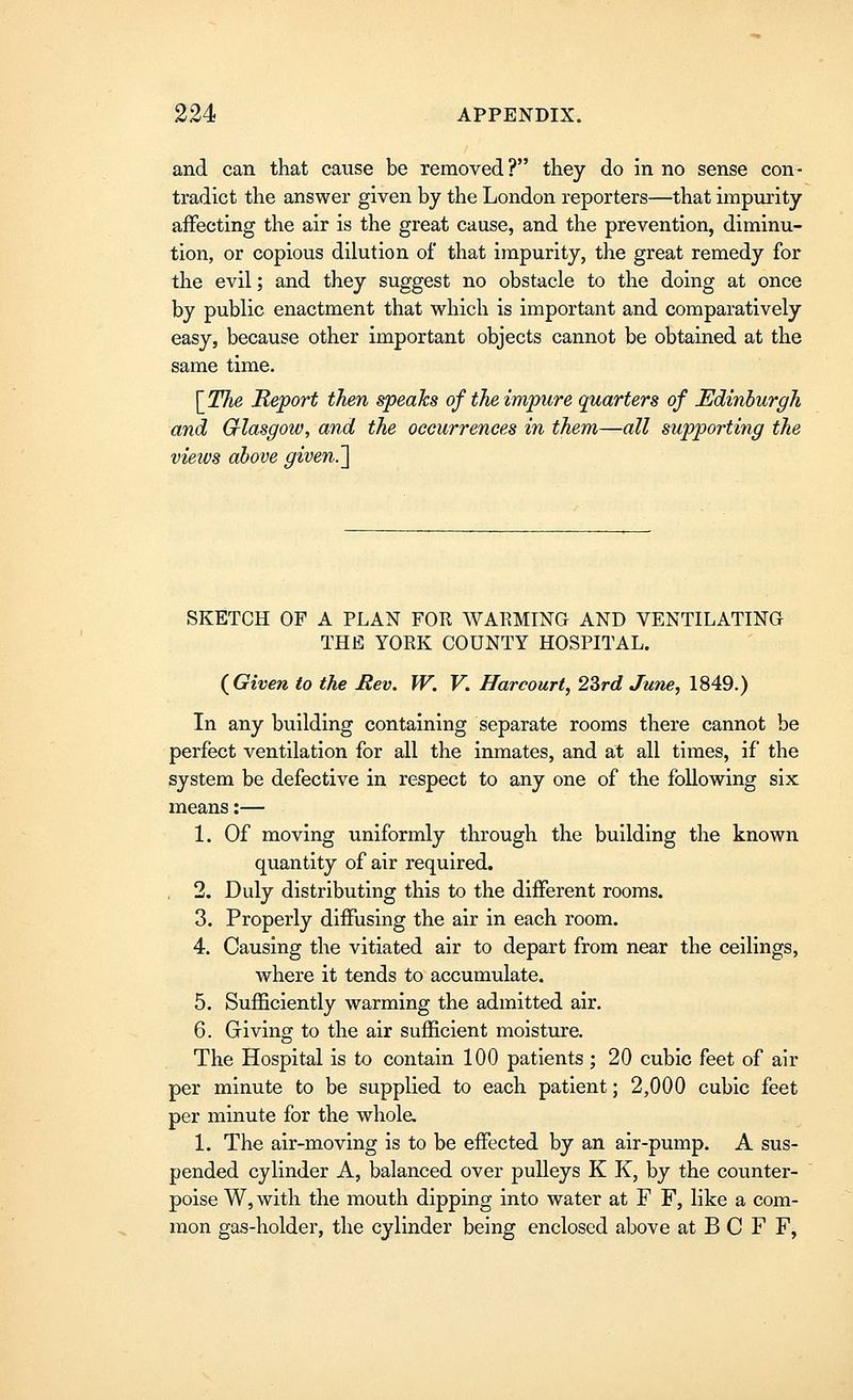 and can that cause be removed? they do in no sense con- tradict the answer given by the London reporters—that impurity affecting the air is the great cause, and the prevention, diminu- tion, or copious dilution of that impurity, the great remedy for the evil; and they suggest no obstacle to the doing at once by public enactment that which is important and comparatively easy, because other important objects cannot be obtained at the same time. [^The Report then speaks of the impure quarters of Edinburgh and Crlasgow, and the occurrences in them—all supporting the views above given.'\ SKETCH OF A PLAN FOR WARMING AND VENTILATING THE YORK COUNTY HOSPITAL. {Given to the Rev. W. V. Harcourt, 23rd June, 1849.) In any building containing separate rooms there cannot be perfect ventilation for all the inmates, and at all times, if the system be defective in respect to any one of the following six means:— 1. Of moving uniformly through the building the known quantity of air required. . 2. Duly distributing this to the different rooms. 3. Properly diffusing the air in each room. 4. Causing the vitiated air to depart from near the ceilings, where it tends to accumulate. 5. Sufficiently warming the admitted air. 6. Giving to the air sufficient moisture. The Hospital is to contain 100 patients ; 20 cubic feet of air per minute to be supplied to each patient; 2,000 cubic feet per minute for the whole. 1. The air-moving is to be effected by an air-pump. A sus- pended cylinder A, balanced over pulleys K K, by the counter- poise W, with the mouth dipping into water at F F, like a com- mon gas-holder, the cylinder being enclosed above at B C F F,