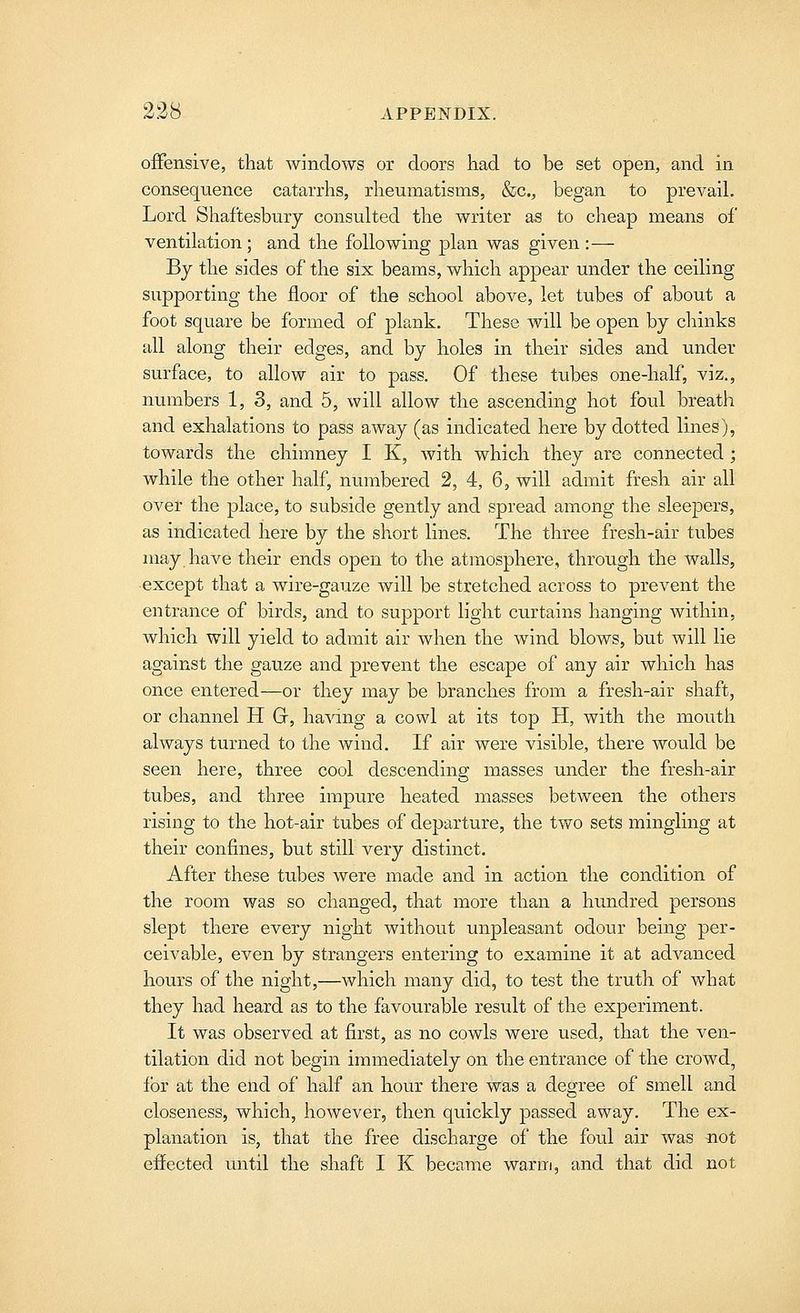 offensive, that windows or doors had to be set open, and in consequence catarrhs, rheumatisms, &c., began to prevail. Lord Shaftesbury consulted the writer as to cheap means of ventilation ; and the following plan was given :— By the sides of the six beams, which appear under the ceiling supporting the floor of the school above, let tubes of about a foot square be formed of plank. These will be open by chinks all along their edges, and by holes in their sides and under surface, to allow air to pass. Of these tubes one-half, viz., numbers 1, 3, and 5, will allow the ascending hot foul breath and exhalations to pass away (as indicated here by dotted lines), towards the chimney I K, Avith which they are connected ; while the other half, numbered 2, 4, 6, will admit fresh air all over the place, to subside gently and spread among the sleepers, as indicated here by the short lines. The three fresh-air tubes may. have their ends open to the atmosphere, through the walls, except that a wire-gauze will be stretched across to prevent the entrance of birds, and to support light curtains hanging within, which will yield to admit air when the wind blows, but will lie against the gauze and prevent the escape of any air which has once entered—or they may be branches from a fresh-air shaft, or channel H G, having a cowl at its top H, with the mouth always turned to the wind. If air were visible, there would be seen here, three cool descending masses under the fresh-air tubes, and three impure heated masses between the others rising to the hot-air tubes of departure, the two sets mingling at their confines, but still very distinct. After these tubes were made and in action the condition of the room was so changed, that more than a hundred persons slept there every night without unpleasant odour being per- ceivable, even by strangers entering to examine it at advanced hours of the night,—which many did, to test the truth of what they had heard as to the favourable result of the experiment. It was observed at first, as no cowls were used, that the ven- tilation did not begin immediately on the entrance of the crowd, for at the end of half an hour there was a degree of smell and closeness, which, however, then quickly passed away. The ex- planation is, that the free discharge of the foul air was not effected until the shaft I K became warm, and that did not