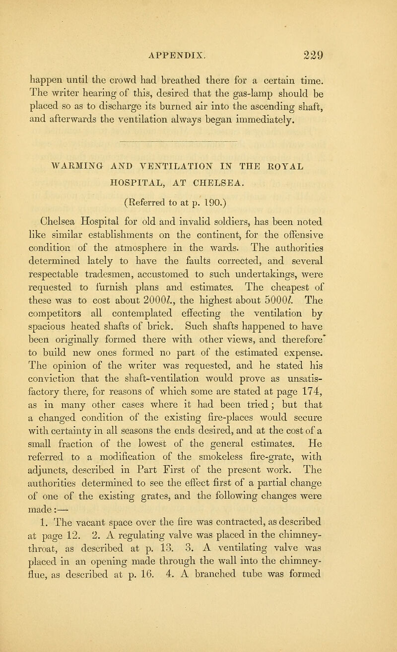 happen until the crowd had breathed there for a certain time. The writer hearing of this, desired that the gas-lamp should be placed so as to discharge its burned air into the ascending shaft, and afterwards the ventilation always began immediately. WARMING AND VENTILATION IN THE ROYAL HOSPITAL, AT CHELSEA. (Referred to at p. 190.) Chelsea Hospital for old and invalid soldiers, has been noted like similar establishments on the continent, for the offensive condition of the atmosphere in the wards. The authorities determined lately to have the faults corrected, and several respectable tradesmen, accustomed to such undertakings, were requested to furnish plans and estimates. The cheapest of these was to cost about 2000?., the highest about 5000?. The competitors all contemplated effecting the ventilation by spacious heated shafts of brick. Such shafts happened to have been originally formed there with other views, and therefore* to build new ones formed no part of the estimated expense. The opinion of the writer was requested, and he stated his conviction that the shaft-ventilation would prove as unsatis- factory there, for reasons of which some are stated at page 174, as in many other cases where it had been tried; but that a changed condition of the existing fire-places would secure with certainty in all seasons the ends desired, and at the cost of a small fraction of the lowest of the general estimates. He referred to a modification of the smokeless fire-grate, with adjuncts, described in Part Eirst of the present work. The authorities determined to see the efiect first of a partial change of one of the existing grates, and the following changes were made:— 1. The vacant space over the fire was contracted, as described at page 12. 2. A regulating valve was placed in the chimney- throat, as described at p. 13. 3. A ventilating valve was placed in an opening made through the wall into the chimney- flue, as described at p. 16. 4. A branched tube was formed
