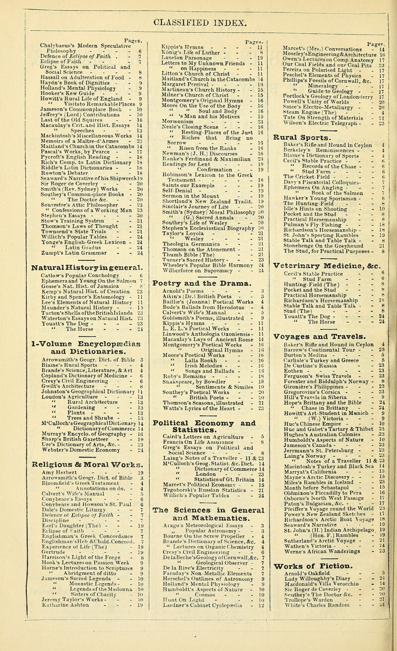 CLASSIFIED INDEX. Pages. Chalybaeus's Modern Speculative Philosophy - ... 6 Defence of Eclijise of Faith . - 7 Eclipse of Faiih - - - 7 Greg's Essays on Political and Social Science - - - - g Hassall on Adulteration of Food - 8 Haydn's Book of Dignities ■ - 9 Holland's Mental Physiology - 9 Hooker's Kew Guide - - - 9 Hewitt's Rural Life of England - 9 ** Visitsto RemarkablePlaces 9 Jameson's Commonplace Book - 10 Jeffrey's (Lord) Contributions - 10 Last of the Old Squires - - 16 Macaulay's Crit. and Hist. Essays 14  Speeches - - - 13 Mackintosh's Miscellaneous Works 14 Memoirs of a Maitre-d'Armes - 23 Maitland's Churchin the Catacombs 14 Pascal's Works, by Pearce - - 17 Pycroft's English Reading - - 18 Rich's Comp. to Latin Dictionary 13 Riddle's Lutin Dictionaries - - 18 Rowton's Debater - - 18 Seacard's Narrative of his Shipwreckl9 Sir Roger de Coverley - - - 20 Smith's (Rev. Sydney) Works - 2o Soutbey'6 Common-place Books - 2((  The Doctor &c. - - 20 Souvestre's Attic Philosopher - 23  Confessions of a Working Man 23 Stephen's Essays - - - - 20 Stow's Training Svstem - - 21 Thomson's Laws of Thought - 21 Townsend's State Trials - - 21 Willich's Popular Tables - - 24 Yonge's English-Greek Lexicon - 24  Latin Gradus - - 24 Zumpt's Latin Grammar - - 24 Natural History in general. Catlow's Popular Conchologv - B Ephemeraand Young On the Salmon  Gosse's Nat. Hist, of Jamaica - H' Kemp's Natural Hist, of Creation 23 Kirby and Spence's Entomology - 11 Lee's Elements of Natural History 11 Maunder's Natural History - - 15 Turton's Shells oftheBritishlslands 2:5 Waterton's Essays on Natural Hist. 23 Youatt's The Dog - - - - 23  The Horse - - - 24 l-Volume EncyelopEedias and Dictionaries. Arrowsmith's Geogr. Diet, of Bible 3 Blaine's Rural Sports - - - 4 Brande's Science,Literature, & Art 4 Copland's Dictionary of Medicine - 6 Cresy'6 Civil Engineering - 6 Gwilt's Architecture - - - g Johnston's Geographical Dictionary 11 Loudon's Agriculture - - - 13 ** Rural Architecture - 13  Gardening - - - 13  Phints - - - - 13  Trees and Shrubs - - 13 M'Culloch's Geographical Dictionary 14  Dictionary of Commerce 14 Murray's Encyclo. of Geography - IG Sharp's British Gazetteer - - 19 Lre's Dictionary of Arts, &c. - - 23 Webster's Domestic Economy - 24 Religious & Moral V/orks. Amy Herbert - - - - 19 Arrowsmith's Geogr. Diet, of Bible 3 Bloomfteld's Greek Testament - 4  Annotations on do. - 4 Calvert's Wife's Manual - - 5 Conybeare's Essays - - - 6 Conybeare and Howson's St. Paul 6 Dale's Domestic Liturgy - - 7 TiG\'er\cs o\ Eclipse of Faith - - 7 Discipline ----- 7 Earl's Daughter (The) - - - 19 Eclipse of I'aith - - - 7 Englishman's Greek Concordance 7 Englishman'sHeb.&Chald.Concord. 7 Experience of Life (The) - 19 Gertrude - - - - - 19 Harrison's Light of the Forge - 8 Hook's Lectures on Passion Week 9 Home's Introduction to Scriptures 9  Abridgment of ditto - 9 Jameson's Sacred Legends - - 10  Monastic Legends - - 10  Legends of the M.idonna 10  Sisters of Charity - In Jeremy Taylor's Works - - - 10 Pages. Kippis's Hymns - - - - 11 Konig's Life of Luther - - - 8 Laneton Parsonage - - - 19 Letters to My Unknown Friends - 11  on Happiness - - - 11 Litton's Church of Christ - - 11 Maitland's Church in the Catacombs 14 Margaret Pcrcival - - - - 19 Martineau's Church History - - 15 Milner's Church of Christ - - 15 Montgomery's Original Hymns - 16 Moore On the Use of the Body - 111   Soul and Body - 16  's Man and his Motives - 15 Monnonism - - - - 23 Neale's Closing Scene - - . is  Resting-Places of the Just 16  Riches that Bring no Sorrow ----- ig '* Risen from the Ranks - IS Newman's (J. H.) Discourses - 16 Ranke's Ferdinand & Maximilian 23 Readings for Lent - - - 19 '* Confirmation - - 19 Robinson's Lexicon to the Greet Testament - . - . . 18 Saints our Example - - - 19 Self-Denial - 19 Sermon in the Mount - - 19 Shortland's New Zealand Tradit. 19 Sinclair's Journey of Life - - 20 Smith's (Sydney) Moral Philosophy 20  (G.) Sacred Annals - 20 Southey's Life of Wesley - - 20 Stephen's Ecclesiastical Biography 20 Taylor's Loyola - - - - 21  Wesley - - - . 21 Theologia Germanica - - - 21 Thomson on the Atonement - - 21 Thumb Bible (The) - - 21 Turner's Sacred History- - - 23 Wheeler's Popular Bible Harmony 24 Wilberforce on Supremacy - - 24 Poetry and the Drama. Arnold's Poems - - - - 3 Aikin's (Dr.) British Poets - - 3 Baillie's (Joanna) Poetical Works 4 Bode's Ballads from Herodotus - 4 Calvert's Wife's Manual - . 5 Goldsmith's Poems, illustrated - 9 Kippis's Hymns - - - - 11 L. E. L.'s Poetical Works - - 11 Ijinwood's Anthologia Oioniensis - 11 Macaulay's Lays of Ancient Rome 14 Montgomery's Poetical Works - 16  Original Hymns - 16 Moore's Poetical Works - - 16  Lalla Rookh - . - 16 *' Irish Melodies - - - 16  Songs and Ballads - - 16 Roby's Remains - - - - 18 Shalispeare, by Bowdler - - 19 '* Sentiments & Similes 10 Southey's Poetical Works - - 20 '* British Poets - - - 20 Thomson's Seasons, illustrated - 21 Watts's Lyrics of the Heart - - 23 Political Economy and Statistics. Caird's Letters on Agriculture - 5 Francis On Life Assurance - S Greg's Essays on Political and Social Science - - - - 8 Laing's Notes of a Traveller - 11 & 23 M'Culloch'sGeog. Statist. &c.Diet. 14 ** Dictionary of Commerce 14  London - - - 23 ** StatisticsofGt. Britain 14 Marcet's Political Economy - - 15 Tegoborski's Russian Statistics - 21 Willich's Popuhir Tables - - 24 The Sciences in General and Mathematics. Arago's Meteorological Essays - 3 „ Popular Astronomy - - 3 Bourne On the Screw Propeller - 4 Brande's Dictionary of Science, &c. 4  Lectures on Organic Chemistry 4 Crcsv's Civil Engineering - - 6 DelaBeche'sGeologyofCornwall,&c. 7  Geological Observer - 7 De la Rive's Electricity - - 7 Faraday's Non-Metallic Elements 7 Herschel's Outlines of Astronomy 9 Holland's Mental Physiology - 9 Humboldt's Aspects of Nature - 10 ** Cosmos - - - 10 Hunt On Liglit - - . 10 Pagef. Marcet's (Mrs.) Conversations - 14 Moseley'sEngineering&Architecture 16 Owen's LecturesonComp.Anatomy 17 Our Coal Fields and our Coal Pits 23 Pereira on Polarised Light - - 17 Peschel's Elements of Physics - 17 Phillips's I'ossils of Cornwall, &c. 17 ** Mineralogy - - - 17  Guide to Geology - - 17 Portlock's Geology of Londonderry 17 Powell's Unity of'Worlds - - 20 Smee's Electro-Metallurgy - - 20 Steam Engine (The) - - - 4 Tate On Strength of Materials - 21 Wilson's Electric Telegraph - - 23 Rural Sports. Baker's Rifle and Hound in Ceylon 4 Berkeley's Reminiscences - - 4 Blaine's Dictionary of Sports - 4 Cecil's Stable Practice - - - 6  Records of the Chase - - 6  Stud Farm - - . - 6 The Cricket-Field - - - - (i Davy's Piscatorial Colloquies- - 7 Ephemera On Angling - - - 7  Book of the Salmon - '/ Hawker's Young Sportsman - - 8 The Hunting-Field . - - fe Idle's Hints on Shooting - - 10 Pocket and the Stud - . . 8 Practical Horsemanship - - 8 PuIman'sFly-Fishing - - - 18 Richardson's Horsemanship - - 18 .St. John's Sporting Rambles - 19 Stable Talk and Table Talk - - 8 Stonehenge On the Greyhound 21 The Stud, for Practical Purposes - 8 Veterinary Medicine, &c. Cecil's Stable Practice - - ^  Stud Farm - - - 6 Hunting-Field (The) - - - 8 Pocket and the Stud - - - 8 Practical Horsemanship , - 8 Richardson's Horsemanship - 18 Stable Talk and Table Talk - - 8 Stud (The) ... - 8 Youatt's The Dog - - - - 24  The Horse - - - 24 Voyages and Travels. Baker's Rifle and Hound in Ceylon 4 Barrow's Continental Tour - - 23 Burton's Medina - - - - o Carlisle's Turkey and Greece - 5 De Custine's Russia - - 23 Eothen 23 Ferguson's Swiss Travels - - 23 Forester and Bidd\ilph's Norway - 8 Gironi^re's Philippines - - - 23 Gregorovius's Corsica - - - 23 Hill's Travels in Siberia - - 9 Hope's Brittany and the Bible - 24  Chase in Brittany - - 24 Howitt's Art-Student in Munich - 9  (AV.) Victoria - - - 9 Hue's Chinese Empire - - - 10 Hue and Gabet's Tartary & Thibet 23 Hughes's Australian Colonies - 23 Humboldt's Aspects of Nature - 10 Jameson's Canada - - - - 23 Jerrmann's St. Petersburg - - 23 Laing's Norway - - - - 23  Notes of a Traveller 11 & 23 Macintosh's Turkey and Black Sea 14 Marryat's California - - - ^^ Mayne's Arctic Discovery - - - 15 Miles's Rambles in Iceland - - 2? Month before Sebastapol - - 15 Oldmixon's Piccadilly to Pera - 16 Osborne's North West Passage - 17 Paton's Bulgarian, &c. - - - 17 Pfeiffer's Voyage round the World 23 Power's New Zealand Sketches - 17 Richardson's Arctic Boat Voyage 18 Seaward's Narrative - - - 19 St. John's (H.) Indian Archipelago 19  (Hon. F.) Rambles - 19 Sutherland's Arctic Voyage - - 21 Wathen's Victoria - - - - Vi Werne's African Wanderings - 23 Works of Fiction. Arnold's Oakfield - . - 3 Lady Willoughby's Diary - - 24 Macdonald's Villa Verocchio - 14 Sir Roger de Coverley - - - 20 Southey's The Doctor &c. - - 20 TroUope's Warden - - - 21