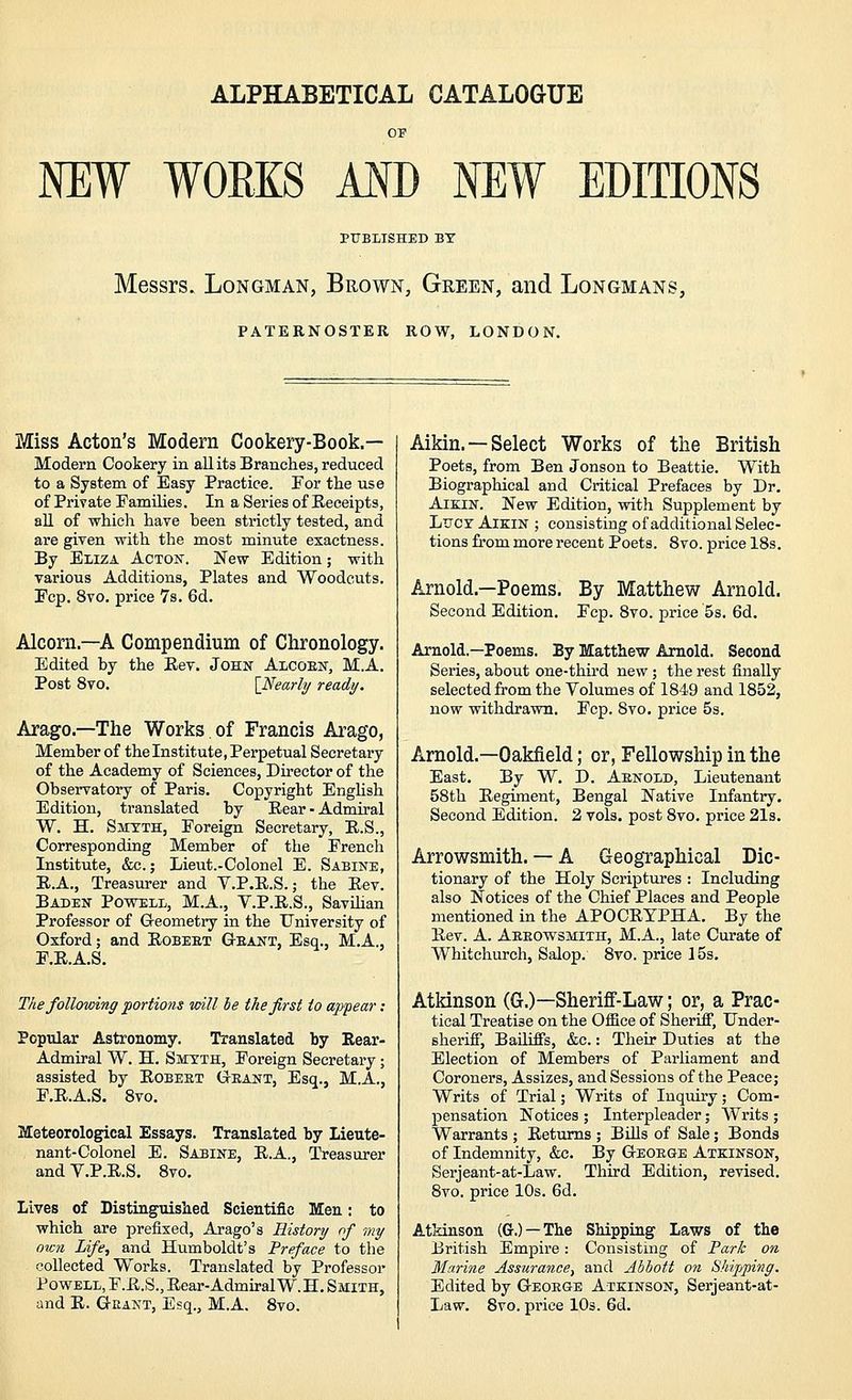 ALPHABETICAL CATALOGUE NEW WORKS MD NEW EDITIONS PUBLISHED BY Messrs. Longman, Brown, Green, and Longmans, PATERNOSTER ROW, LONDON. Miss Acton's Modern Cookery-Book.— Modern Cookery in all its Branches, reduced to a System of Easy Practice. For the use of Private Families. In a Series of Receipts, all of which have been strictly tested, and are given with the most minute exactness. By Eliza Actojt. New Edition; with various Additions, Plates and Woodcuts. Fcp. 8vo, price 7s. 6d. Alcorn.—A Compendium of Chronology. Edited by the Eev. John Alcoem', M.A. Post 8vo. \_Nearl2/ ready. Arago.—The Works of Francis Arago, Member of the Institute, Perpetual Secretary of the Academy of Sciences, Director of the Observatory of Paris. Copyright English Edition, translated by Rear-Admiral W. H. Smyth, Foreign Secretary, R.S., Corresponding Member of the Frencli Institute, &c.; Lieut.-Colonel E. Sabine, E.A., Treasurer and V.P.R.S.; the Eev. Baden Powell, M.A., V.P.R.S., Savihan Professor of Geometry in the University of Oxford; and Robert Geant, Esq., M.A., F.E.A.S. The following portions mil be the first to ajypear: Popular Astronomy. Translated by Rear- Admiral W. H. Smyth, Foreign Secretary; assisted by Robeet Grant, Esq., M.A., F.R.A.S. 8vo. Meteorological Essays. Translated by Lieute- nant-Colonel E. Sabine, E.A., Treasurer and V.P.R.S. Svo. Lives of Distinguislied Scientific Men: to which are prefixed, Arago's Ristonj of my own Life, and Humboldt's Preface to the collected Works. Translated by Professor Powell, F.R.S., Rear-Admiral W.H. Smith, and R. Grant, Esq., M.A. Svo. Aikin. —Select Works of the British Poets, from Ben Jonson to Beattie. With Biographical and Critical Prefaces by Dr. Aikin. New Edition, with Supplement by Lucy Aikin ; consisting of additional Selec- tions fi'om more recent Poets. Svo. price 18s. Arnold.—Poems. By Matthew Arnold. Second Edition. Fcp. Svo. price 5s. 6d. Arnold.—Poems. By Matthew Arnold. Second Series, about one-thu'd new; the rest finally selected from the Volumes of 1849 and 1852, now withdraAMi. Fcp. Svo. price 5s. Arnold.—Oakfield; or, Fellowship in the East. By W. D. Arnold, Lieutenant 58th Regiment, Bengal Native Infantry. Second Edition. 2 vols, post Svo. price 2l3. Arrowsmith. — A Geographical Dic- tionary of the Holy Scriptures : Including also Notices of the Chief Places and People mentioned in the APOCRYPHA. By the Rev. A. Arrowsmith, M.A., late Curate of Whitchurch, Salop. 8to. price 15s. Atkinson (G.)—Sheriff-Law; or, a Prac- tical Treatise on the Office of Sheriff, Under- sherifi, Badiffs, &c.: Their Duties at the Election of Members of Parliament and Coroners, Assizes, and Sessions of the Peace; Writs of Trial; Writs of Inquiry; Com- pensation Notices ; Interpleader; Writs ; Warrants ; Returns ; BUls of Sale; Bonds of Indemnity, &c. By George Atkinson, Serjeant-at-Law. Third Edition, revised. Svo. price 10s. 6d. Atkinson (Cr.) —The Shipping Laws of the British Empire: Consisting of Fark on Marine Assurance^ and Abbott on Shipping. Edited by George Atkinson, Serjeant-at- Law. Svo. price 10s. 6d.