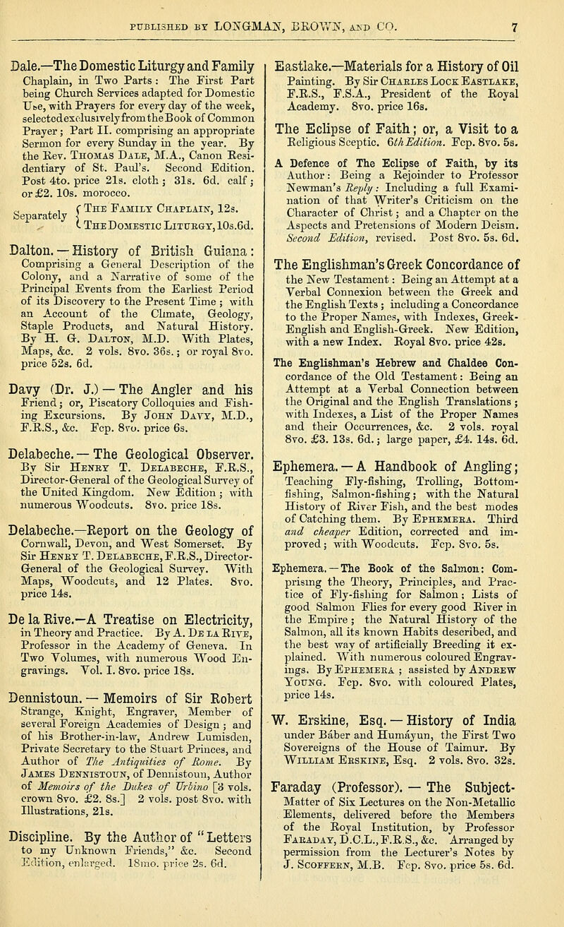 Dale.—The Domestic Liturgy and Family Chaplain, in Two Parts : The First Part being Church Services adapted for Domestic Ube, with Prayers for every day of the week, selected exclusively from the Book of Common Prayer; Part II. comprising an appropriate Sermon for every Sunday in the year. By the Kev. Thomas Dale, M.A., Canon Eesi- dentiary of St. Paul's. Second Edition. Post 4to. price 21s. cloth 3 31s. 6d. calf; or £2. 10s. morocco. Separately c The Family Chaplain, 12s. t TheDoMESTIC LlTUEGY.lOs.Gd. Dalton. — History of British Guiana: Comprising a General Description of the Colony, and a Narrative of some of the Principal Events from the Earliest Period of its Discovery to the Present Time ; with an Account of the Climate, Geology, Staple Products, and Natural History. By H. G. Dalton, M.D. With Plates, Maps, &c. 2 vols. 8vo. 36s.; or royal 8vo. price 52s, 6d. Davy (Dr. J.) — The Angler and his Friend j or. Piscatory Colloquies and Fish- ing Excursions. By John Davy, M.D., F.E.S., &c. Fcp. 8vo. price 6s. Delabeche. — The Geological Observer. By Sir Henry T. Delabeche, F.R.S., Director-General of the Geological Survey of the United Kingdom. New Edition ; with numerous Woodcuts. 8vo. price 18s. Delabeche.—Report on the Geology of Cornwall, Devon, and West Somerset. By Sir Heney T. Delabeche, F.R.S., Director- General of the Geological Survey. With Maps, Woodcuts, and 12 Plates. 8vo. price 14s. De la Rive.—A Treatise on Electricity, in Theory and Practice. By A. De la Rite, Professor in the Academy of Geneva. In Two Yolumes, with numerous Wood En- gravings. Yol. I. 8vo. price 18s. Dennistoun. — Memoirs of Sir Robert Strange, Knight, Engraver, Member of several Foreign Academies of Design ; and of his Brother-in-law, Andrew Lumisden, Private Secretary to the Stuart Princes, and Author of T/ie Antiquities of Home. By James Dennistoun, of Dennistoun, Author of Memoirs of the Dukes of TJrbino [3 vols, crown 8vo. £2. 8s.] 2 vols, post 8vo. with Illustrations, 21s. Discipline. By the Author of  Letters to my Unknown Friends, &c. Second Edition, enlarged. 18mo. price 2s. 6d. Eastiake.—Materials for a History of Oil Painting. By Sir Chaeles Lock Eastlake, F.R.S., F.S.A., President of the Royal Academy. 8vo. price 16s. The Eclipse of Faith; or, a Visit to a Religious Sceptic. QthEdition. Fcp. 8vo. 5s. A Defence of The Eclipse of Faith, by its Author: Being a Rejoinder to Professor Newman's Replij.- Including a full Exami- nation of that Writer's Criticism on the Character of Christ; and a Chapter on the Aspects and Pretensions of Modern Deism. Second Edition, revised. Post 8vo. 5s. 6d. The Englishman's Greek Concordance of the New Testament: Being an Attempt at a Verbal Connexion between the Greek and the English Texts; including a Concordance to the Proper Names, with Indexes, Greek- English and English-Greek. New Edition, with a new Index. Royal 8vo. price 42s, The Englishman's Hebrew and Chaldee Con- cordance of the Old Testament: Being an Attempt at a Verbal Connection between the Original and the English Translations ; with Indexes, a List of the Proper Names and their Occurrences, &c. 2 vols, royal 8vo. £3. 13s. 6d.; large paper, £4. 14s. 6d. Ephemera.— A Handbook of Angling; Teaching Fly-fishing, TroUing, Bottom- fishing, Salmon-fishing; with the Natural Histoi'y of River Fish, and the best modes of Catching them. By Ephemeea. Third and cheaper Edition, corrected and im- proved ; with Woodcuts. Fcp. 8vo. 5s. Ephemera. — The Book of the Salmon; Com- prismg the Theory, Principles, and Prac- tice of Fly-fishing for Salmon; Lists of good Salmon FHes for every good River in the Empire; the Natural History of the Salmon, all its known Habits described, and the best way of artificially Breeding it ex- plained. With numerous coloured Engrav- ings. By Ephemeea ; assisted by Andeew Young. Fcp. 8vo. with coloured Plates, price 14s. W. Erskine, Esq. — History of India under Baber and Humayun, the First Two Sovereigns of the House of Taimur, By William Eeskine, Esq, 2 vols. 8vo. 32s. Faraday (Professor). — The Subject- Matter of Six Lectures on the Non-MetaUic Elements, delivered before the Members of the Royal Institution, by Professor Faeaday, D.C.L., F.R.S., &c. Arranged by permission from the Lecturer's Notes by J. ScoFFEEN, M.B. Fcp. 8vo. price 5s. 6d.