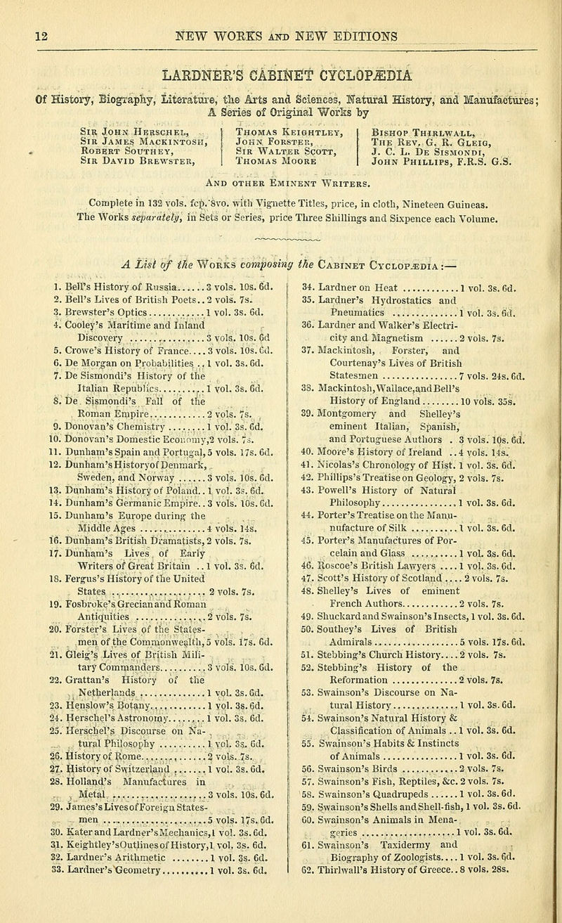 LARDNEE'S CABINET CYCLOPJEDIA Of History, Biography, Literature, tlie Arts and Sciences, Natural History, and Manufactures; A Series of Original Works by Sir John Herschel, Sir James Mackintosh, Robert Southey, Sir David Brewster, Thomas Keightley, John Forster, Sir Walter Scott, Thomas Moore Bishop Thirlwall, The Rev. G. R. Gleig, J. C. L. De Sismondi, John Phillips, F.R.S. G.S. And other Eminent Writers. Complete in 132 vols. fcp.8vo. with Vignette Titles, price, in cloth. Nineteen Guineas. The Works separately, in Sets or Series, price Three Shillings and Sixpence each Volume. A List of the Wokks composing the Cabinet Cyclopedia : 1. Bell's History of Russia .. 3 vols. 10s. 6d. I 34. 2. Bell's Lives of British Poets.. 2 vols. 7s. [ 35. 3. Brewster's Optics 1 vol. 3s. 6d. I 4. Cooley's Maritime and Inland r 36. Discovery , 3 vols. 10s. 6d 5. Crowe's History of France 3 vols. lOs. 6d. }: 37. 6. De Moi-gan on Probabilities .. 1 vol. 3s. 6d. 7. De Sismondi's History of the Italian Republics.... ,. 1 vol. 3s. 6d. 3S. S. De Sismondi's Fall of the Roman Empire 2 vols. 7s. ' 39- 9. Donovan's Chemistry ........ 1 vol. 3s. 6d. i 10. Donovan's Domestic Ecor.omy,2 vols. Ts. 11. Dunham's Spain and Portugal, 5 vols. I7s.6d. \ 40. 12. Dunham'sHistoryofDenmark, , 41. Sweden, and Norway 3 vols. 10s. 6d. 42. 13. Dunham's History of Poland.. 1 vol. 3s. 6d. [ 43. 14. Dunham's Germanic Empire.. 3 vols. 10s. 6d. 15. Dunham's Europe during the 44. Middle Ages 4 vols. 14s. 16. Dunham's British Dramatists, 2 vols. 7s. 45. 17. Dunham's Lives of Early Writers of Great Britain .. 1 vol. 3s. 6d. 46. 18. Fergus's History of the United 47. States 2 vols. 7s. 48. 19. Fosbroke's Grecian and Roman Antic[uities ,.2 vols. 7s. 49. 20. Forster's Lives of the States- 50. men of the Commonwealth, 5 vols. i7s. 6d. 21. Gleig's Lives of British Mili- 51. tary Commanders 3 vols. 10s. 6d. 52. 22. Grattan's History of the Netherlands 1 vol. 3s. 6d. ' 53. 23. Henslow's Botany., 1vol. 3s. 6d. 24. HerscheTs Astronomy ,.. 1 vol. 3s. 6d. 54. 25. Herschel's Discourse on Na- . tural Philosophy 1 vol. 3s. 6d. 55. 26. History of Rome 2 vols. 7s. 27. History of Switzerland , 1 vol. 3s. 6d. 56. 28. Holland's Manufactures in i 57. .J (Metal 3 vols. 10s. 6d. ! 58. 29. James'sLivesof Foreign States- 59. -men... 5 vols. 17s. 6d. 60. 30. KaterandLardner'sMechanicSjl vol. 3s.6d. 31. Keightley'sOutlines of History,! vol. 3s. 6d. 61. 32. Lardner's Arithmetic 1 vol. 3s. 6d. 33. Lardnei-'sXJeometry 1 vol. 3s. 6d. 62. Lardner on Heat 1 vol. 3s. 6d. Lardner's Hydrostatics and Pneumatics 1 vol. 33. 6d. Lardner and Walker's Electri- city and Magnetism 2 vols. 7s. Mackintosh, Forster, and Courtenay's Lives of British Statesmen 7 vols. 24s. 6d. Mackintosh, Wallace,andBell's History of England 10 vols. 35s. Montgomery and Shelley's eminent Italian, Spanish, and Portuguese Authors . 8 vols. 10s. 6d. Moore's History of Ireland .. 4 vols. Us. Nicolas's Chronology of Hist. 1 vol. 3s. 6d. Phillips's Treatise on Geology, 2 vols. 7s. Powell's History of Natural Philosophy 1 vol. 3s. 6d. Porter's Treatise on the Manu- nufacture of Silk 1 vol. 3s. 6d. Porter's Manufactures of Por- celain and Glass 1 vol. 3s. 6d. Roscoe's British Lawyers .... 1 vol. 3s. 6d. Scott's History of Scotland 2 vols. 73. Shelley's Lives of eminent French Authors 2 vols. 7s. Shuckard and Swainson'sInsects, 1vol. 3s. 6d. Southey's Lives of British Admirals 5 vols. 17s. 6d. Stebbing's Church History 2 vols. 7s. Stebbing's History of the Reformation 2 vols. 7s. Swainson's Discourse on Na- tural History 1 vol. 3s. 6d. Swainson's Natural History & Classification of Animals .. 1 vol. 3s. 6d. Swainson's Habits & Instincts of Animals 1 vol. 3s. 6d. Swainson's Birds 2 vols. 7s. Swainson's Fish, Reptiles, &c. 2 vols. 7s. Svvainson's Quadrupeds 1 vol. 3s. 6d. Swainson's Shells and Shell-fish, 1 vol. 3s. 6d. Swainson's Animals in Mena- geries 1 vol. 3s. 6d. Swainson's Taxidermy and Biography of Zoologists 1 vol. 3s. 6d. Thirlwall's History of Greece.. 8 vols. 28s.