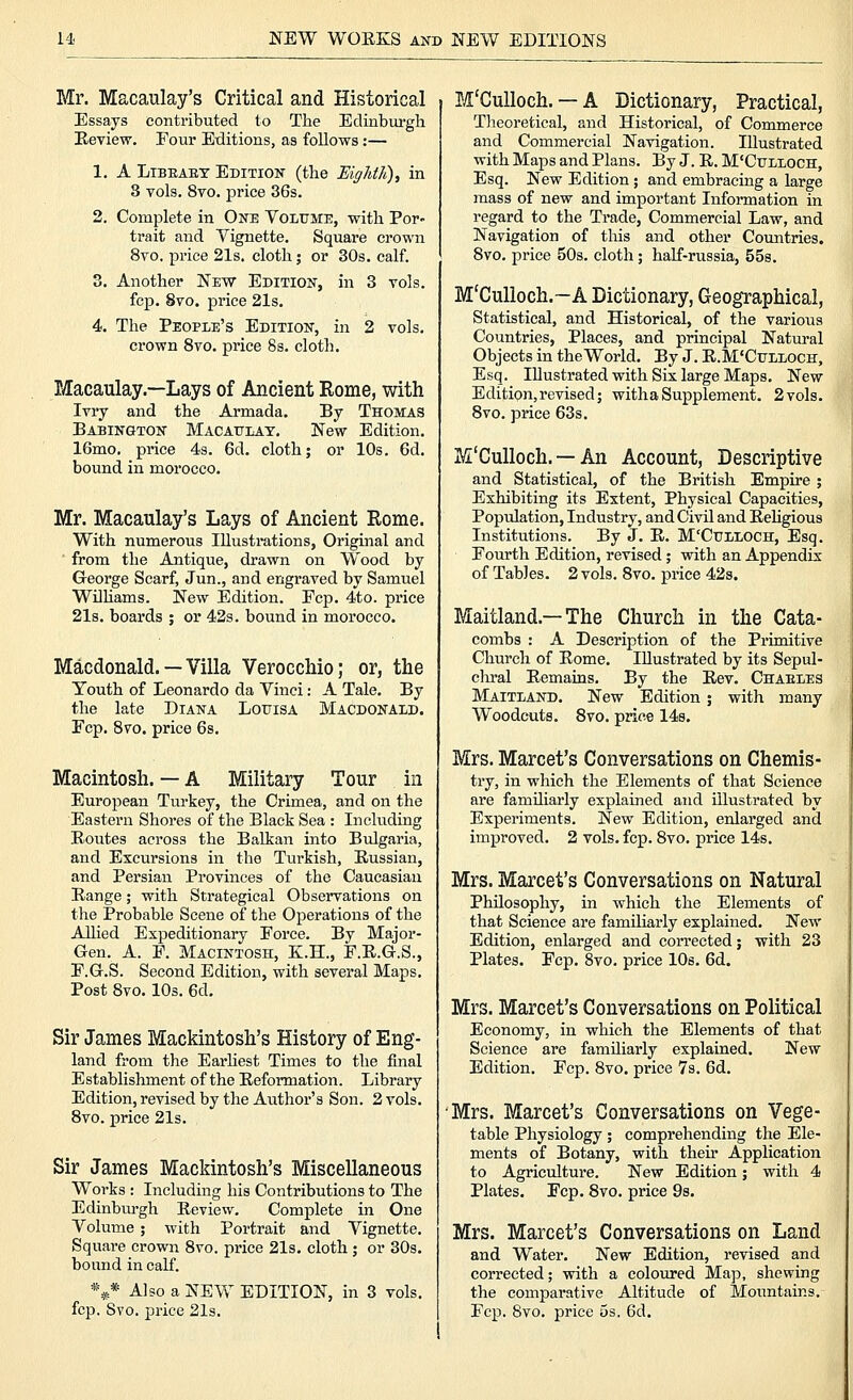 Mr. Macaulay's Critical and Historical Essays contributed to The Edinburgh Keview. Four Editions, as follows:— 1. A LiBEAET Edition (the EigJdh), in S vols. 8to. jDrice 36s. 2. Complete in One Volume, with Por- trait and Vignette. Square crown 8vo. price 21s. cloth; or 30s. calf. 3. Another New Edition, in 3 vols. fcp. 8to. price 21s. 4. The People's Edition, in 2 vols. crown Svo. price 8s. cloth. Macaulay.—Lays of Ancient Rome, with Ivry and the Armada. By Thomas Babington Macattlay. New Edition. IGmo. price 4s. 6d. cloth; or 10s. 6d. bound in morocco. Mr. Macaulay's Lays of Ancient Rome. With numerous lUusti-ations, Original and from the Antique, drawn on Wood by George Scarf, Jun., and engraved by Samuel Wilhams. New Edition. Fcp. 4to. price 21s. boards ; or 42s. bound in morocco. Macdonald. — Villa Verocchio; or, the Youth of Leonardo da Vinci: A Tale. By the late Diana Louisa Macdonald. Fcp. Svo. price 6s. Macintosh. — A Military Tour in European Turkey, the Crimea, and on the Eastern Shores of the Black Sea : Including Routes across the Balkan into Btdgaria, and Excursions in the Turkish, Russian, and Persian Provinces of the Caucasian Range; with Strategical Observations on the Probable Scene of the Operations of the Allied Expeditionary Force. By Major- Gen. A. F. Macintosh, K.H., F.R.G.S., F.G.S. Second Edition, with several Maps. Post Svo. lOs. 6d. Sir James Mackintosh's History of Eng- land from the Earhest Times to the final Establishment of the Reformation. Library Edition, revised by the Author's Son. 2 vols. Svo. price 21s. Sir James Mackintosh's Miscellaneous Works : Including his Contributions to The Edinbm-gh Review. Complete in One Volume ; with Portrait and Vignette. Square crown Svo. price 21s. cloth ; or 30s. bound in calf. *** Also a NEW EDITION, in 3 vols. fcp. Svo. price 2l3. M'CuUoch. — A Dictionary, Practical, Theoretical, and Historical, of Commerce and Commercial Navigation. Illustrated with Maps and Plans. By J. R. M'Culloch, Esq. New Edition ; and embracing a large mass of new and important Information in regard to the Trade, Commercial Law, and Navigation of this and other Countries. Svo. price 50s. cloth; half-russia, 558. M'Culloch.—A Dictionary, Geographical, Statistical, and Historical, of the various Countries, Places, and principal Natural Objects in the World. By J. R.M'Culloch, Esq. Illustrated with Six large Maps. New Edition, revised; with a Supplement. 2 vols. Svo. price 63s. M'Culloch. — An Account, Descriptive and Statistical, of the British Empire; Exhibiting its Extent, Physical Capacities, Population, Industry, and Civil and ReHgious Institutions. By J. R. M'Culloch, Esq. Fourth Edition, revised; with an Appendix of Tables. 2 vols. Svo. price 42s. Maitland.—The Church in the Cata- combs : A Description of the Primitive Church of Rome. Illustrated by its Sepul- cliral Remains. By the Rev. Chaeles Maitland. New Edition; with many Woodcuts. Svo. price 148. Mrs. Marcet's Conversations on Chemis- try, in which the Elements of that Science are familiarly explained and illustrated by Experiments. New Edition, enlarged and improved. 2 vols. fcp. Svo. price 14s. Mrs. Marcet's Conversations on Natural Philosophy, in which the Elements of that Science are familiarly explained. New Edition, enlarged and corrected; with 23 Plates. Fcp. Svo. price 10s. 6d. Mrs. Marcet's Conversations on Political Economy, in which the Elements of that Science are familiarly explained. New Edition. Fcp. Svo. price 7s. 6d. Mrs. Marcet's Conversations on Vege- table Physiology ; comprehending the Ele- ments of Botany, with theu* Application to Agriculture. New Edition; with 4 Plates. Fcp. Svo. price 98. Mrs. Marcet's Conversations on Land and Water. New Edition, revised and corrected; with a coloured Map, shewing the comparative Altitude of Mountains. Fcp. Svo. price 5s. 6d.