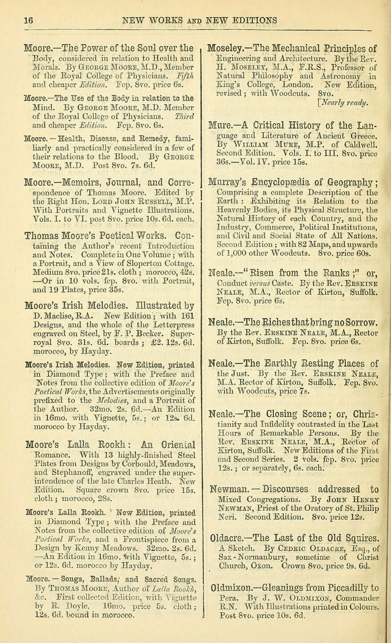 Moore.—Tlie Power of the Soul over the Body, considered iu relation to Health and Morals. By GEOEaE Mdoee, M.D., Member of the Eoyal College of Bhysicians. Tifth and cheaper Edition. Fcp. 8to. price 6s. Moore.—The Use of the Body in relation to the Mind. By G-EOEes Mooee, M.D. Member of the Eoyal College of Physicians. Third and cheaper Edition. Fcp. 8vo. 6s. Moore. — Health, Disease, and Kemedy, fami- liarly and practically considered in a fev/ of their relations to the Blood. By GrEOEGE Mooee, M.D. Post 8vo. 7s. 6d. Moore.—Memoirs, Journal, and Corre- spondence of Thomas Moore. Edited by the Eight Hon. Loed Johk EussEiil, M.P. With Portraits and Vignette Illustrations. Vols. I. to VI. j)ost Svo. price 10s. 6d. each. Thomas Moore's Poetical Works. Con- taining the Author's recent Introduction and Notes. Complete in One Volume ; with a Portrait, and a View of Sloperton Cottage. Medium Svo. price 21s. cloth; morocco, 42s. —Or in 10 vols. fcp. Svo. with Portrait, and 19 Plates, price 35s. Moore's Irish Melodies. Illustrated by D. MacHse, E.A. New EditionV with 161 Designs, and the whole of the Letterpress engraved on Steel, by E. P. Becker. Super- royal Svo. 31s. 6d. boards ; £2. 12s. 6d. morocco, by Hayday. Moore's Irish Melodies. K'ew Edition, printed in Diamond Type; with the Preface and Notes from the Collective edition of Moore's Poetical Works, the Advertisements originally prefixed to the Melodies., and a Portrait of the Avithor. 32mo. 2s. 6d.—-An Edition in 16mo. with Vignette, 5s.; or 12s. 6d. morocco by Hayday. Moore's Lalla Rookh: An Oriental Eomance. With 13 highly-finished Steel Plates from Designs by Corbould, Meadows, and StephanofiP, engraved under the super- intendence of the late Charles Heath. New Edition. Square crown Svo. price I5s. cloth; morocco, 283. Moore's Lalla Eookh. ' l^ew Edition, printed in Diamond Type ; with the Preface and Notes from the collective edition of Moore^s Poetical Worlcs, and a Frontispiece from a Design by Kenny Meadows. 32mo. 2s. 6d. —An Edition in 16mo. ''Svith Vignette, 5s.; or 12s. 6d. morocco by Hayday. Moore. — Songs, Ballads, and Sacred Songs. By Thomas Mooee, Author of Lalla Roolch, &c. Eu'st collected Edition, with Vignette by E. Doyle. 16mo. price 5s. cloth; 123. 6d. bound in morocco. Moseley.—The Mechanical Principles of Engineering and Architectui'e. By the Eev. H. MosELET, M.A., E.E.S., Professor of Natm'al Philosophy and Astronomy in King's College, London. New Edition, revised ; with Woodcuts. Svo. \Nearl^ ready. Mure.-A Critical History of the Lan- guage and Literature of Ancient Greece. By William Mtjee, M.P. of Caldwell. Second Edition. Vols. I. to III. Svo. price 36s.—Vol. IV. price 15s. Murray's Encyclopedia of Geography; Comprising a complete Description of the Earth : Exhibiting its Eelation to the Heavenly Bodies, its Physical Structure, the Natural History of each Country, and the Industry, Commerce, PoHtical Institutions, and Civil and Social State of All Nations. Second Edition; with 82 Maps, and upwards of 1,000 other Woodcuts. Svo. price 60s. Neale.— Risen from the Ranks ; or, Conduct versus Caste. By the Eev. Eeskine Neale, M.A., Eector of Kirton, Suffolk. Ecp. Svo. price 6si Neale.—The Richesthatbring no Sorrow. By the Eev. Eeskiite Neale, M.A., Eector of Kirton, Suffolk. Ecp. Svo. price 6s. Neale.—The Earthly Resting Places of the Just. By the Eev. Eeskine Neale, M.A. Eector of Kirton, Suffolk. Ecp. Svo. with Woodcuts, price 7s. Neale.—The Closing Scene; or, Chris- tianity and Infidelity contrasted in the Last Hours of Eemarkable Persons. By the Eev. Eeskiwe Neale, M.A., Eector of Kirton, Suffolk. New Editions of the Eu-st and Second Series. 2 vols. fcp. Svo. price 12s.; or separately, 6s. each. Newman. — Discourses addressed to Mixed Congregations. By John Heney Newman, Priest of the Oratory of St. Philip Neri. Second Edition. Svo. price 12s. Oldacre.—The Last of the Old Squires. A Sketch. By Cedeic Oldacee, Esq., of Sax - Normanbury, sometime of Christ Church, Oxon. Crown Svo. price 9s. 6d. Oldmixon.—Gleanings from Piccadilly to Pera. By J. W. Oldmixon, Commander E.N. With Illustrations printed in Colours. Post Svo. price 10s. 6d.