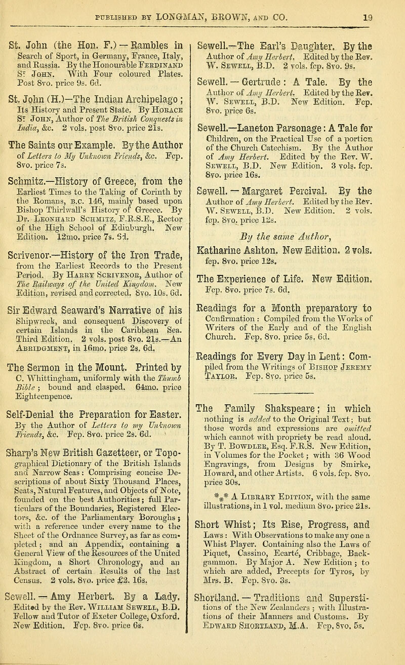 St. John (the Hon. F.) — Rambles in Seai'ch of Sport, in Germany, France, Italy, and Eussia. By the Honourable Feedinakd St Johs. With Pour coloured Plates. Post 8vo. price 9s. 6d. St. John (H.)—The Indian Archipelago; Its History and Present State. By Hoeace St John, Author of The British Co7iquests iri Indiay &c. 2 vols, post 8vo. price 21s. The Saints our Example. By the Author oi Letters to My JJnJcnoion Friends^ &c. Fop. 8vo. price 73. Schmitz.—History of Greece, from the Earliest Times to the Taking of Corinth by the Eomans, B.C. 146, mamly based upon Bishop Thu-lwaU's History of Greece. By Dr. Leonhaed Schmitz, F.E.S.E., Eector of the High School of Ediubui'gh. New Edition. 12mo. price 7s. 6d. Scrivenor.—History of the Iron Trade, from the Earliest Eecords to the Present Period. By Hasex Sceivenoe, Au.thor of 2Vie Railways of the United JCinydom. New Edition, revised and corrected. 8vq. IQs. 6d, Sir Edward Seaward's Narrative of his Shipwreck, and consequent Discovery of certain Islands in the Caribbean Sea. Third Edition. 2 vols, post 8vo. 21s.—An Abeidgment, in 16mo. price 2s. 6d. The Sermon in the Mount. Printed by C. Whittingham, uniformly with the Thumb Bible ; bound and clasped. 64ino. price Eighteenpence. Self-Denial the Preparation for Easter. By the Author of Letters to wy Unknown Biends, &c. Fcp. 8vo. price 2s. 6d. Sharp's New British Gazetteer, or Topo- grapMcal Dictionary of the British Islands and Narrow Seas: Comprising concise De- scriptions of about Sixty Thousand Places, Seats, Natm-al Features, and Objects of Note, founded on the best Authorities; full Par- ticulars of the Boundaries, Eegistered Elec- tors, &c. of the Parhamentary Boroughs j with a reference under every name to the Sheet of the Ordnance Survey, as far as com* pleted; and an Appendix, containing a General View of the Eesources of the United Kingdom, a Short Chronology, and an Abstract of certain Eesults of the last Census. 2 vols. 8vo. price £2. 16s. Sewell. — Amy Herbert. By a Lady. Edited by the Eev. William Sewell, B.D. Fellow and Tutor of Exeter Collegej Oxford. New Edition, Fcp. 8vo. price 6s. Sewell.—The Earl's Daughter. By the Author of Amy Herbert. Edited by the Eev, W. Sewell, B.D, 2 vols. fcp. 8vo. 9s. Sewell. — Gertrude : A Tale. By the Author of Amy Herbert. Edited by the Eev. AV. Sewell, B.D. New Edition. Fcp. 8vo. price 6s. Sewell.—Laneton Parsonage: A Tale for Children, on the Practical Use of a portion of the Chm-ch Catechism. By the Authoi of Amy Herbert. Edited by the Eev. W. Sewell, B.D. New Edition. 3 vols. fqp. Svo. price 16s. Sewell. — Margaret Percival. By the Author of Amy Herbert. Edited by the Eev. W. Sevfdll, B.D. New Edition. 2 vols, fcp. 8vo. price 12s. By the same Author, Katharine Ashton. New Edition. 2 vols. fcp. Svo. price 12s, The Experience of Life. New Edition. Fcp. 8vo. price 7s. 6d. Readings for a Month preparatory to Confirmation : Compiled from the Works of Writers of the Early and of the English Church, Fcp. Svo. price 5s. 6d, Pueadings for Every Day in Lent: Com- piled ffom the Writings of Bishop Jeeemy Tayloe. Fcp. Svo. price 5s. The Family Shakspeare; in which nothing is added to the Original Text; but those words and expressions are omitted which cannot with propriety be read aloud. By T. BoWDLEE, Esq. P.E.S. New Edition, in Volumes for the Pocket; with 36 Wood Engravings, from Designs by Smirke, Howard, and other Artists. 6 vols. fcp. Svo. price 30s. *^* A LiBEAEY Editioit, with the same illustrations, in 1 vol, medium Svo, price 21s. Short Whist; Its Else, Progress, and Laws : With Observations to make any one a Whist Player. Containing also the Laws of Piquet, Cassino, Ecarte, Cribbage, Back- gammon. By Major A. New Edition ; to which are added, Precepts for Tyros, by Mrs. B. Fcp. Svo. 3s. Shortland. — Traditions and Supersti- tions of the New Zealanders ; with Illustra- tions of their Manners and Customs. By Edward Shorxlautd, M.A. Fcp. Svo. 5s.