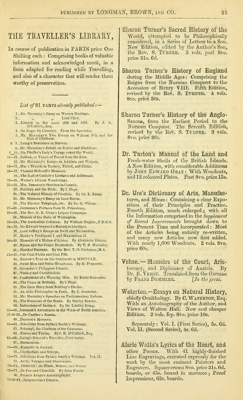 THE TRAVELLER'S LIBRARY, In eom-se of publication in PAETS price One Shilling each: Comprising books of yaluable information and acknowledged merit, in a form adapted for reading while TraveUing, and also of a chai'acter that will render them ■vForthy of preservation. List of 81 Vk'B.r^ already puhlisJiedi— 1. .Mr. Macaulay's Essay on Warren Hastings. 2.. „ „ LordClive. 3..London in the years 1850 and 1851. By J. R. Jl'Cnlloch, Esq. 4. .Sir Roger De Coverley. From the Spectator. 6 7. .Laing's Residence in Norway. 8. .Mr. Macaulay's Essays on Ranke and Gladstone. 9 10. .Ida Pfeiiier's Lady's Toyage round the World. 11—12. .Eothen, or Traces of Travel from the East. 13. .Mr. Macaulay's Essays on Addison and Walpole. 11—15.. Hue's Travels in Tartary, Thibet, and China. 16—17. .Thomas Holcroft's Memoirs. 18.. The Earl of Carlisle's Lectures and Addresses. 19—30.. Werne's African Wanderings. 21—22. .Mrs. Jameson's Sketches in Canada. 23. .Brittany and the Bible. By I. Hope. 2-1.. The Natural History of Creation. By Dr. L. Kemp. 25. .Mr. Macaulay's Essay on Lord Bacon. 25. .The Electric Telegraph, etc. By Dr. G. Wilson. 27—28.. Jerrmann's Pictures from St. Petersburg. 29—30. .The Rev. G. R. Gleig's Leipsic Campaign. 31..Memoirof the Duke of Wellington. 32—33..The Australian Colonies. By William Hughes, F.R.G.S. 34—35. .Sir Edward Seaward's Narrative Abridged, 36. .Lord Jeffrey's Essays on Swift and Richardson. 37..Ranke's Ferdinand I. and Maximilian II. 38—39. .Memoirs of a Maitre-d'Armes. By Alexandre Dumas. 40. .Byron and the Comic Dramatists. By T. B. Macaulay. 41. .Marshal Turenne. By the Rev. T. O. Cockayne,M.A. 42—43. .Our Coal Fields and Coal Pits. 44. .Barrow's Tour on the Continent in MDCCCLII. 45. .Swiss Men and Swiss Mountains. By R. Fergueori. 46. .Gironifere's Philippine Islands. 47. .Turkey and Christendom. 48. .Confessions of a Working Man. By Emile Souvestre. 49. .The Chase in Brittany. By I. Hope. 50. .The Love Story from Southey's Doctor. 61..An Attic Philosopher in Paris. By E. Souvestre. 52..Mr. Macaulay's Speeches on Parliamentary Reform. 53. .The Russians of the South. By Shirley Brooks. 54. .Indications of Instinct. By Dr. Lindley Kemp. 55—56..Lanman'3 Adventures in the Wilds of North America. 57-58-59.,De Custrne's Russia. 60. .Durrieu's Morocco. 61—62.. Selections from Sydney Smith's Writings. 63. .Schamyl, the Chieftain of the Caucasus. 64.. Russia and Turkey. By J, R. M'CuUoch, Esq. 65—65, ,Laing's Notes of a Traveller, First Scries. 67..Mormonisrai. 6S—69..Rambles in Iceland. 70..Chesterfield and Selwyn. 'i\—72..Selections from Sydney Smith's Writings. Vol. II. 73..Arctic Voyages and Discoveries. 74^75. .Cornwall: its Mines, Miners, and Scener 76—77..De Foe and Churchill. By John Forste' 7€. .Francis Arago's Autobiography, 79-80-81, ,Gregorovius's Corsica, Sliaron Turner's Sacred History of the World, attempted to be PhUosopliicaUy considered, in a Series of Letters to a Son. New Edition, edited by the Author's Son, the Eev. S. Ttjunee. 3 vols, post 8vo. price 31s. 6d. Sharon Turner's History of England during the Middle Ages: Comprising the Eeigns from the Norman Conquest to the Accession of Henry Till. Fifth Edition, revised by the Eev. S. Tttenee. 4 vols. 8vo. price 50s. Sharon Turner's History of the Anglo- Saxons, from the Earliest Period to the Norman Conquest. The Seventh Edition, revised by the Eev. S. Ttieb:ee. 3 vols. 8vo. price 36s. Dr. Turtoii's Manual of the Land and Fresh-water SheUs of the British Islands, A New Edition, with considerable Additions by John Edward Geat : With Woodcuts, and 12 colom-ed Plates. Post 8vo. price ISs. Dr. Ure's Dictionary of Arts, Manufac- tm'es, and Mines: Containing a clear Expo- sition of then- Principles and Practice. Fourth Edition, much enlarged; with all the Information comprised in the Supplement of Recent Improvements brought down to the Present Time and incorporated: Most of the Articles being entirely re-written, and many new Articles now first added. With nearly 1,600 Woodcuts. 2 vols. 8vo. price 60s. Vehse.'—Memoirs of the Court, Aris- tocracy, and Diplomacy of Austria. By Dr. E. Vehss. Translated from the German by Feanz Demsiiee. \_In the press. Waterton.—Essays on Natural History, chiefly Ornithology. By C. Waterton, Esq. With an Autobiography of the Author, and Views of Walton Hall. New and cheaper Edition. 2 vols. fcp. 8vo. price 10s. Separately: Vol. I. (First Series), 5s. 6d. Vol. II. (Second Series), 4s. 6d. Alaric Watts's Lyrics of the Heart, and other Poems. With 41 higUy-finished Line Engi-avings, executed expressly for the work by the most eminent Painters and Engravers. Square crown 8vo. price 31s. 6d. boards, or 45s. bound in morocco; Proof Impressions, 63s. boards.