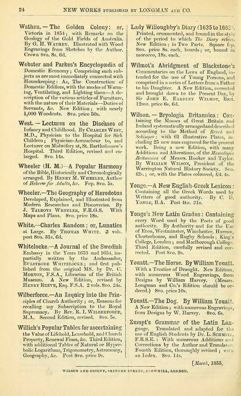 Wathen. — The Golden Colony: or, Victoria in 1854; with Eemark? on the Geology of the Gold Fields of Australia. By G. H. Wathen. Illustrated with Wood Engravmgs from Sketches by the Author. Crown 8vo, 8s. 6d. Webster and Parkes's Encyclopsedia of Domestic Economy; Comprising such sub- jects as are most immediately connected with Housekeeping: As, The Construction of Domestic Edifices, with the modes of Warm- ing, Ventilating, and Lighting them—A de- scription of the various articles of Fm-niture, with the nature of their Materials—Duties of Servants, &c. New Edition; with nearly 1,000 Woodcuts. 8vo. price 50s. West. — Lectures on the Diseases of Infancy and Childliood. By Chaeies West, M.D., Physician to the Hospital for Sick Children; Physician-Accoucheur to, and Lecturer on Midwifery at, St. Bartholomew's Hospital. Third Edition, revised and en- larged. Svo. 14s. Wheeler (H. M.)—A Popular Harmony of the Bible, Historically and Chronologically arranged. By Henby M. Wheeler, Author of Hebrew for Adults, &c. Fcp. Svo. 5s. Wheeler.—The Geography of Herodotus Developed, Explained, and Illustrated from Modern Researches and Discoveries. By J. Taibots Wheelee, F.R.G.S. With Maps and Plans. Svo. price 18s, White.—Charles Random ; or, Lunatics at Large. By Thomas White. 3 vols. post Svo. 31s. 6d. Whitelocke.—A Journal of the Swedish Embassy in the Years 1653 and 1654, im- partially written by the Ambassador, BuLSTRODE Whitelocke ; and first pvib- lished from the original MS. by Dr. C. MoETON, F.S.A., Librarian of the British Museum. A New Edition, revised by Henry Reeve, Esq. F.S.A. 2 vols. Svo. 24s. Wilberforce.—An Inquiry into the Prin- ciples of Church Authority ; or. Reasons for recalling my Subscription to the Royal Supremacy. By Rev. R. I. Wilberforce, M.A, Second Edition, revised. Svo. 5s. Willich's Popular Tables for ascertaining the Value of Lifehold, Leasehold, and Churcli Property, Renewal Fines, &c. Third Edition, with additional Tables of Natural or Hyper- bolic Logarithms, Trigonometry, Astronomy, Geography, &c. Post Svo. price 9s. Lady Willoughby's Diary (1635tol663). Printed, ornamented, and boiindin the style of the period to which The Biary refers. New Edition; in Two Parts. Square fcp. Svo. price 8s. each, boards; oi-, bound iii morocco, 18s. each. Wilmot's Abridgment of Blackstone's Commentaries on tlie Laws of England, in- tended for the use of Young Persons, and comprised in a series of Letters from a Father to his Daughter. A New Edition, corrected and brought down to the Present Day, by Sir John E, Eardley Wilmot, Bart. 12mo. price 6s. 6d. Wilson. — Bryologia Britannica: Con- taining the Mosses of Great Britain and Ireland systematically arrangedanddescribed according to the Method of Bncch and Schimper; with 61 illustrative Plates, in- cluding 25 new ones engraved for the present work. Being a new Edition, with many Additions and Alterations, of the Muscologiii Britannica of Messrs. Hooker and Taylor. By William Wilson, President of the Warrington Natural History Society. Svo. 42s.; or, with the Plates coloured, £4.4s. Yonge.—A New English-Greek Lexicon: Containing all the Greek Words used by Writers of good authority. By C. l3. Yonge, B.A. Post 4to. 21s. Yonge's New Latin Gradus: Containing every Word used by the Poets of good authority. By Authority and for the Use of Eton, Westminster, Winchester, Harrow, Charterhouse, and Rugby Schools; King's College, London; and Marlborough College. Third Edition, carefully revised and cor- rected. Post Svo. 9s. Youatt.~The Horse. By William Youatt. Witli a Treatise of Draught. New Edition, with numerous Wood Engravings, from Designs by William Harvey. (Messrs. Longman and Co.'s Edition should be or- dered.) Svo. price 10s. Youatt.—The Dog. By William Youatt, A New Edition; with numerous Engravings, from Designs by W. Harvey. Svo. 6s. Zumpt's Grammar of the Latin Lan- guage. Translated and adapted for the use of English Students by Dr. L. Schmit;:::, F.R.S.E. : With numei'ous Additions aiid Corrections by the Author and Translator. Fourth Edition, thoroughly revised ; Ayith an Index. Svo. 14s, \J>Iarc]i, 1855. WILSON AND OGJljVy, SKINNEB BTBEET, SKOWHIl,!,, LONDON.