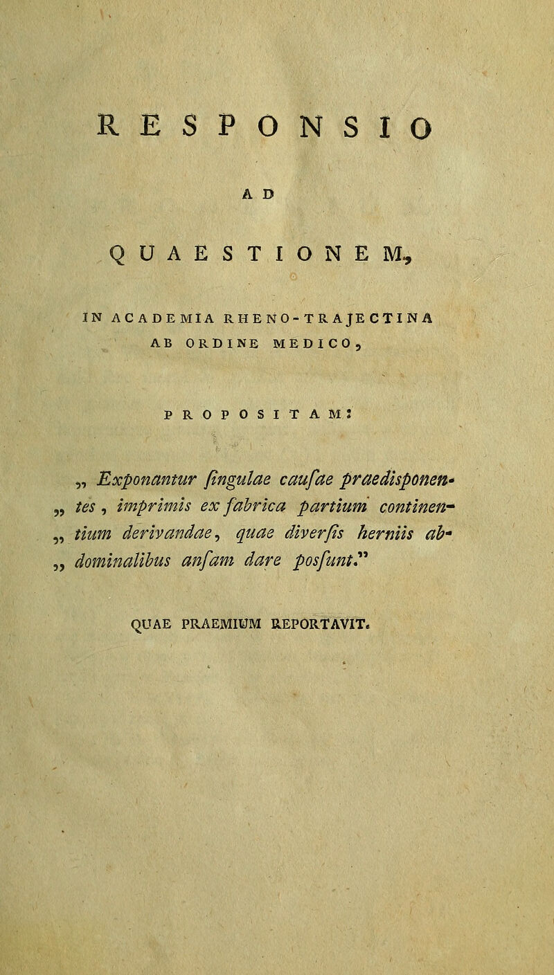 RESPONSIO A D QUAESTIONEM, in academia r h e n 0 - t r a je c ti n a ab ordine medico, propositam: „ Exponantur fingulae caufae praedisponen» 5, tes, imprimh ex fahrica partium continen^ „ tium derivandae^ quae diverfs herniis ab- „ dominaUbus anfam dare posfunt** QUAE PRAEMroM K.EPOR.TAVIT.