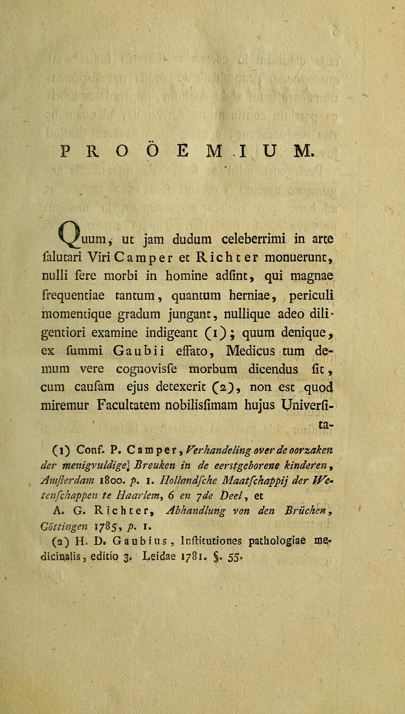 'uum, ut jam dudum celeberrimi in arte falucari ViriCamper ec Richter monuerunt, nulli fere morbi in homine adfint, qui magnae frequentiae tantum, quantum herniae, periculi niomentique gradum jungant, nullique adeo dili* gentiori examine indigeant (i); quum denique, ex fummi Gaubii effato, Medicus tum de- mum vere cognovisfe morbum dicendus fit, cum caufam ejus detexerit (a^, non est quod miremur Facultatem nobilisfimam hujus Univerfi- ta- (i) Conf. P. Ctin\^QxiFerkandelingoverdeoorzaken der menigvuldige] Breuken in de eerstgeborene kinderen, Amjierdam \%oq, p. i. Hollmdfche Maatfckappij der ff^e» ienfchappen te Haarlem^ 6 en yde Deel, et A. G. Richter, Abhandlung von den Briichen, Cottingen 1785, />. i. (2) H. D. Gaubius, iRftitutiones pathologiae me- dicipalis, editio 3. Leidae 1781. §. 55.