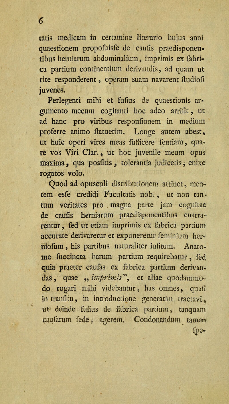 tatis raedicam iii cercamine literario hujus arnii quaestionem propofuisfe de caufis praedisponen- tibus iierniarum abdominalium, imprimis ex fabri- ca partium continentium derivandis, ad quam ut rite responderent, operam suam navarent fludiofi juvenes. Perlegenti mihi et fufius de quaestionis ar- gumento mecum cogitanti hoc adeo arrifit, ut ad hanc pro viribus responfionem in medium proferre animo flatuerim, Longe autem abest, ut huic operi vires meas fufficere fentiam, qua- re vos Viri Ciar., ut hoc juvenile meura opus maxima, qua posfitis , tolerantia judicetis j enixe rogatos volo. Quod ad opusculi distributionem. attinet, men- tem esfe credidi Facultatis nob., ut non tan- tum veritates pro magna parte jam cognitae de caufis herniarum praedisponentibus enarra- rentur, fed ut etiam imprimis ex fabrica partium accurate derivaretur et exponeretur feminium her^ niofum, his partibus naturalicer infitum. Anato- me fuecincta harum partium requirebatur, fed quia praeter caufas ex fabrica partium derivan- das, quae „ imprimis, ec aliae quodammo- do rogari mihi videbantur, has omnes, quafi in tranfitu, in introductione generacim tractavi, uc deinde fufius de fabrica parcium, tanquam caufarum fede, agerem, Condonandum tamen fpe-