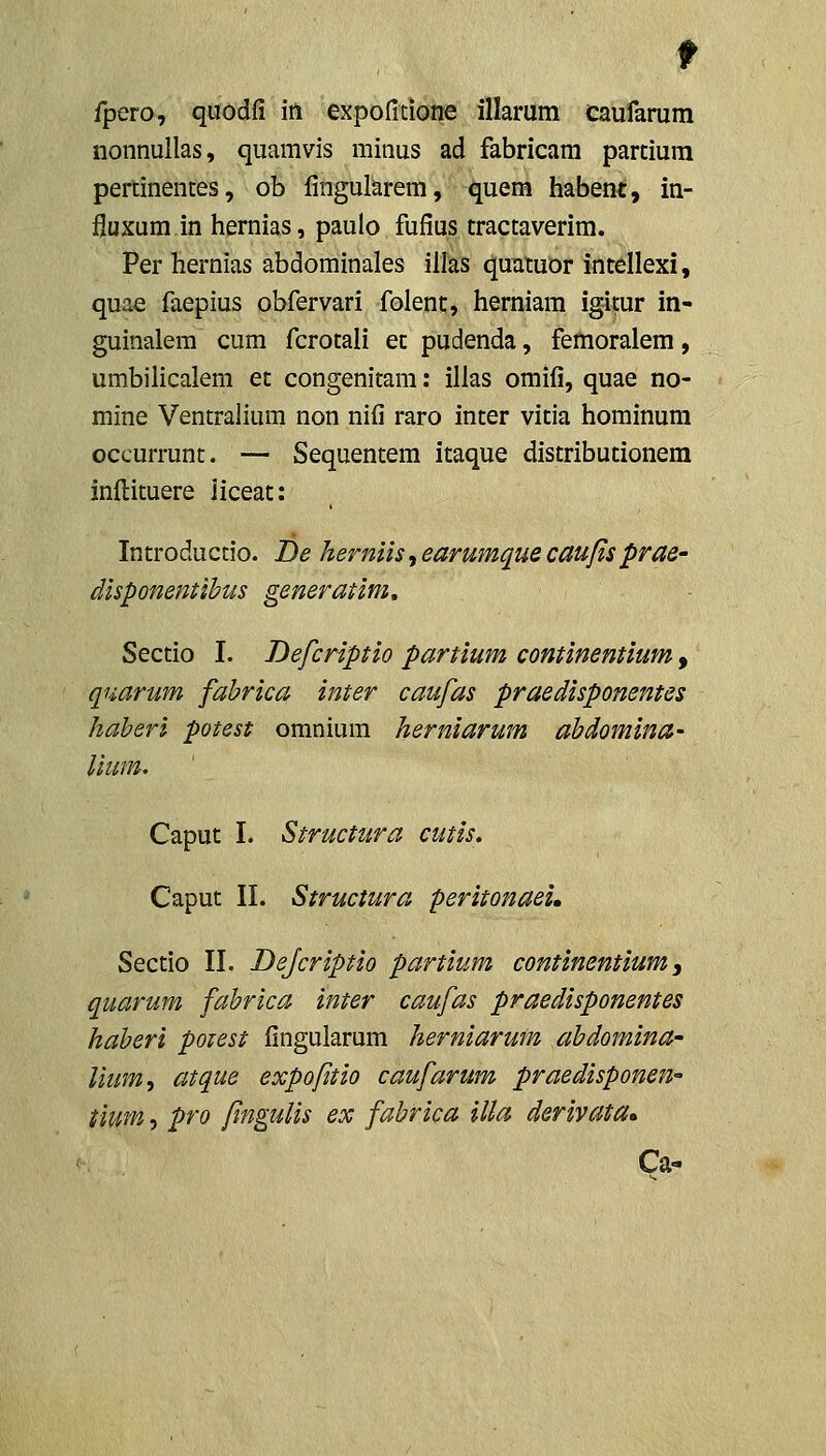 nonnullas, quamvis minus ad fabricam parcium pertinentes, ob fingularem, quem habent, in- fluxum in hernias, paulo fufius tractaverim. Per hernias abdominales illas quxituor intellexi, quae faepius obfervari folent, herniam igitur in- guinalem cum fcrotali ec pudenda, femoralem, umbilicalem et congenitam; illas omifi, quae no- mine Ventralium non nifi raro inter vitia hominum occurrunt. — Sequentem itaque distribucionem infl:ituere iiceat: In trodu ctio. De herniis, earumque caufis prae- disponentihus generatim, Sectio I. Defcriptio partium continentium, quarum fabrica inter caufas praedisponentes liaheri potest oranium herniarum ahdomina- Caput I. Structura cutis. Caput II. Structura peritonaei. Sectio II. Dejcriptio partium continentium, quarum fahrica inter caufas praedisponentes haberi potest fingularum herniarum ahdomina- lium, atque expofitio caufarum praedisponen tium, pro fmgulis ex fabrica illa derivata» Ca-