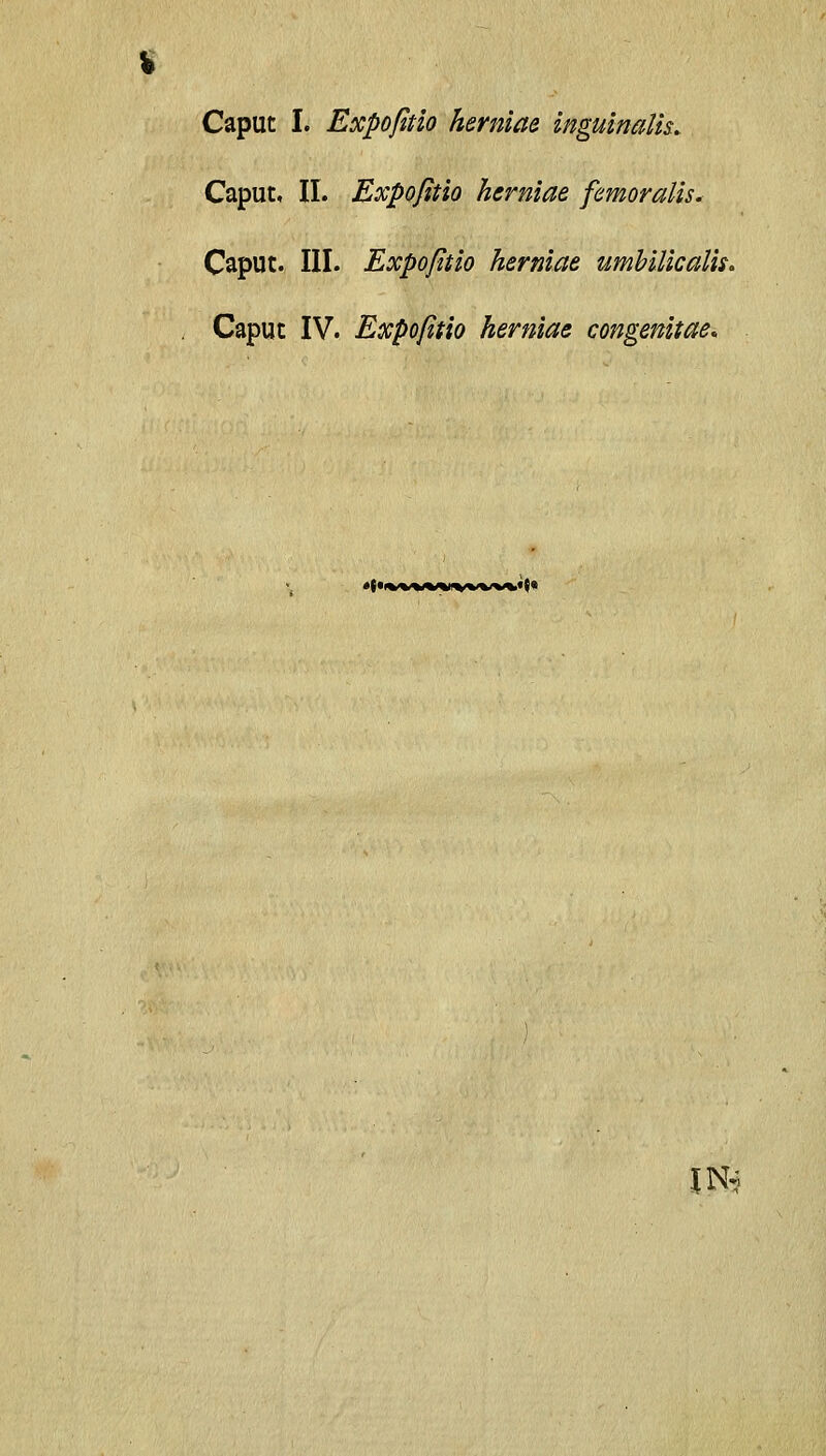 Caput I. Expofitlo herniae inguinalh. Caput, II. Expofitio herniae femoralis* Caput. III. Expofitio herniae umhilicalii. . Caput IV. Expofitio herniae congenitae. •«• IN^