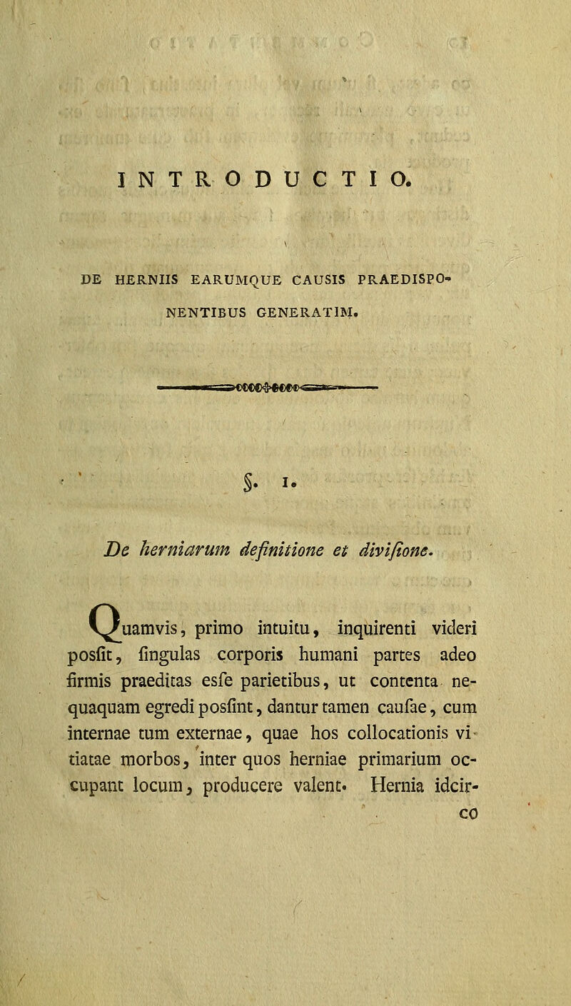 INTRODUCTIO. DE HERNIIS EARUMQUE CAUSIS PRAEDISPO NENTIBUS GENERATIBI. T-r»>C)CCC>'S>H)CO^S*r--i I. De herniarum definitione et divifione. v/uamvis, primo intuitu, inquirenti videri posfit, fingulas corporis humani partes adeo firmis praeditas esfe parietibus, ut contcnta ne- quaquam egredi posfint, dantur tamen caufae, cum internae tum externae, quae hos collocationis vi- tiatae morbos, inter quos herniae primarium oc- cupant iocumj producere valent. Hernia idcir- co