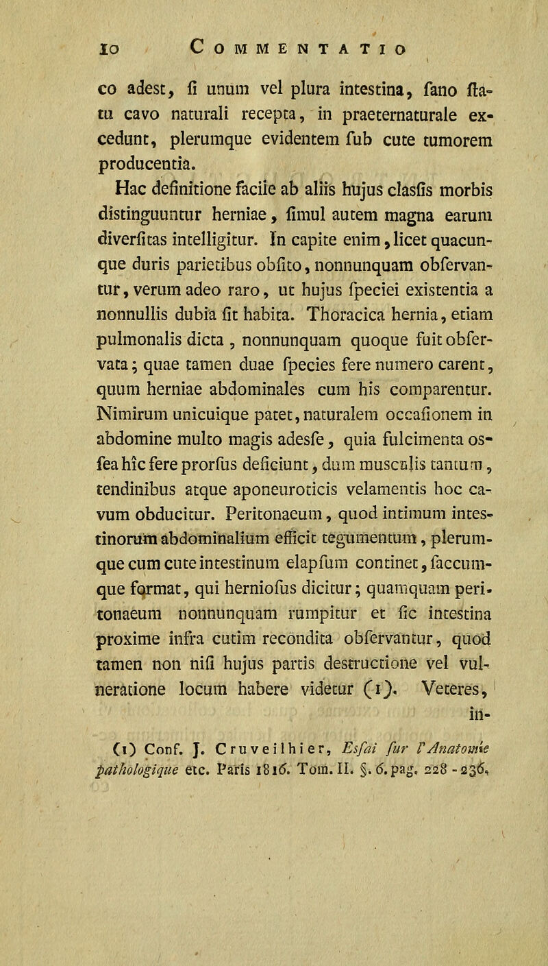 lO COMMENTATIO co adest, li unum vel plura intestina, fano fta- tu cavo naturali recepca, in praeternaturaie ex- cedunt, pleruraque evidentem fub cute tumorem producentia. Hac definitione faciie ab aliis hujus clasfis morbis distinguuntur herniae, fimul autem magna earuni diverfitas intelligitur. In capite enira, licet quacun- que duris parietibus obfito, nonnunquara obfervan- tur, verum adeo raro, ut hujus fpeciei existentia a nonnullis dubia fit habita. Thoracica hernia, etiam pulmonalis dicta , nonnunquam quoque fuit obfer- vata; quae tamen duae fpecies ferenuraero carent, quum herniae abdominales cum his comparentur. Nimirum unicuique patet,naturalem occafionem in abdomine multo magis adesfe, quia fulcimenta os- fea hic fere prorfus deficiunc, dum rauscajis tanmm, tendinibus atque aponeuroticis velamentis hoc ca- vura obducicur. Peritonaeum, quod intimum intes- tinorum abdominalium efficit tegiimentum, plerum- quecumcuteintestinura elapfum continet,faccura- que fqrraat, qui herniofus dicitur; quamquara peri- tonaeura nonnunquam rumpitur et fic incescina proxime infra cucim recondica obfervancur, quod tamen non nifi hujus parcis destruccione vel vul- neratione locum habere videtur (i}. Veteres, in- Ci) Conf. J. Cruveilhier, Esfai fur VAnatom\e