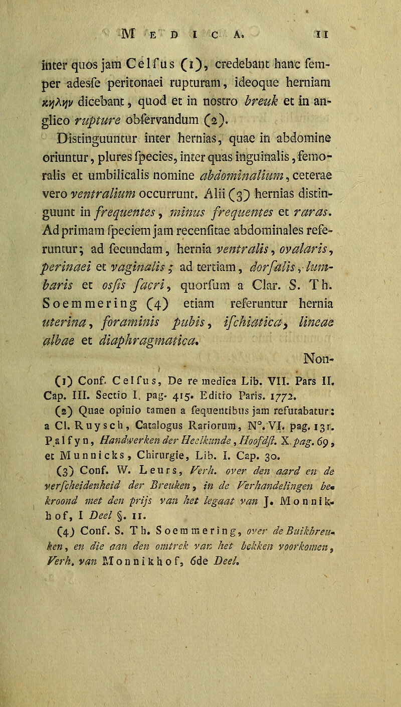 inter qiios jara Celfiis f i), credebant hanc fera- per adesfe peritonaei rupturam, ideoque herniara jcy}?^ijv dicebant, quod et in nostro breuk et in an- glico rupture obfervandum (2). Distinguuntur inter hernias, quae in abdomine oriuntur, plures fpecies, inter quas inguinalis, femo- ralis et umbilicalis nomine ahdominalium, ceterae vero ventralium occurrunt. Alii (3} hernias distin- guunt in frequentes, minus frequentes et raras. Adprimamfpeciemjamrecenfitae abdominales refe- runtur; adfecundam, hernh ventralis, ovalaris, perinaei et vaginalis ; ad tertiam, dorfaiis ,■ lum- baris et osfis facri^ quorfum a Clar. S. Th. Soemmering (^4) etiam referuntur hernia uterina-) foraminis pubis^ ifchiaticay Uneae albae et diaphragmatica* Non- (0 Conf. Celfus, De re uiedica Lib. VII. Pars II. Cap. III. Sectio L pag- 415. Editro Paris. 1772, (2) Quae opinio tamen a fequentibus jam refutabatur: a Cl. Ruysch, Catalogus Rariorura, N°.VI. pag. 131. P_a 1 f y n, Handwerken der Heelkimde, Hoofdji. IL.pag. (^<), et Munnicks, Chirurgie, Lib. I. Cap. 30. (3) Conf. W. Leurs, Verh. over den aard en de verfcheidenheid der Breiiken, in de Ferhandelingen be» kroond met den pijs van het legaat van J. iVIonnik- hof, I Deel §. 11. (4J Conf. S. Th, Soeramering, over deBuikhreum ken,, en die aan den omtrek van het b&kken voorkomen^ Ferh, van M o n n i k h 0 f, 6de Deel,