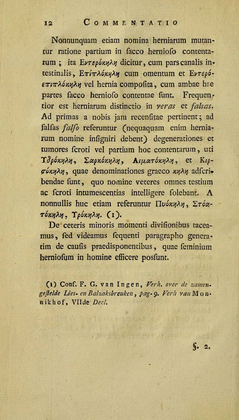 Nonnunquam etiam nomina herniarum mutan- tur ratione partium in facco herniofo contenta- rum ; ita EvTspoKt^?^!^ dicitur, cum parscanalis in- testinalis, 'EriT^o^yiX^ cum omentum et EvrspO' fT;7rAo;4j;A»j vei hernia compofita, cum ambae hse partes facco herniofo contentae funt. Frequen* tior est herniarum distinctio in veras et falsas, Ad primas a nobis jam recenfitae pertinent; ad falfas falfo referuntur (nequaquam enim hernia- rum nomine infigniri debent} degenerationes et tumores fcroti vel partium hoc contentarum, uti Tc5*/)o;c;jA;^, Xu^KOKviXyi, AijJLCtroKi^^vj, et Kip- fToK'^^}^, quae denominationes graeco ;c;;Ay adfcri* beniiae funt, quo nomine veteres omnes testium ac fcroti intumescentias intelligere folebant. A nonnullis huc etiam referuntur UvoKi^^^y StoV TOK^j^iiJ, TpOKljXi]. Cl}' De ceteris minoris momenti divifionibus tacea- mus, fed videamus fequenti paragrapho genera- tim de caufis praedisponentibus, quae feminium herniofum in homine efiicere posfunt. (l) Conf. F. G. van Ingen, Ferk. over dc zamen- geflelde Lies- en Balzahbreuken, pag- 9. Ferh van M o n • nikhof, Vllde Deel. S' 2,
