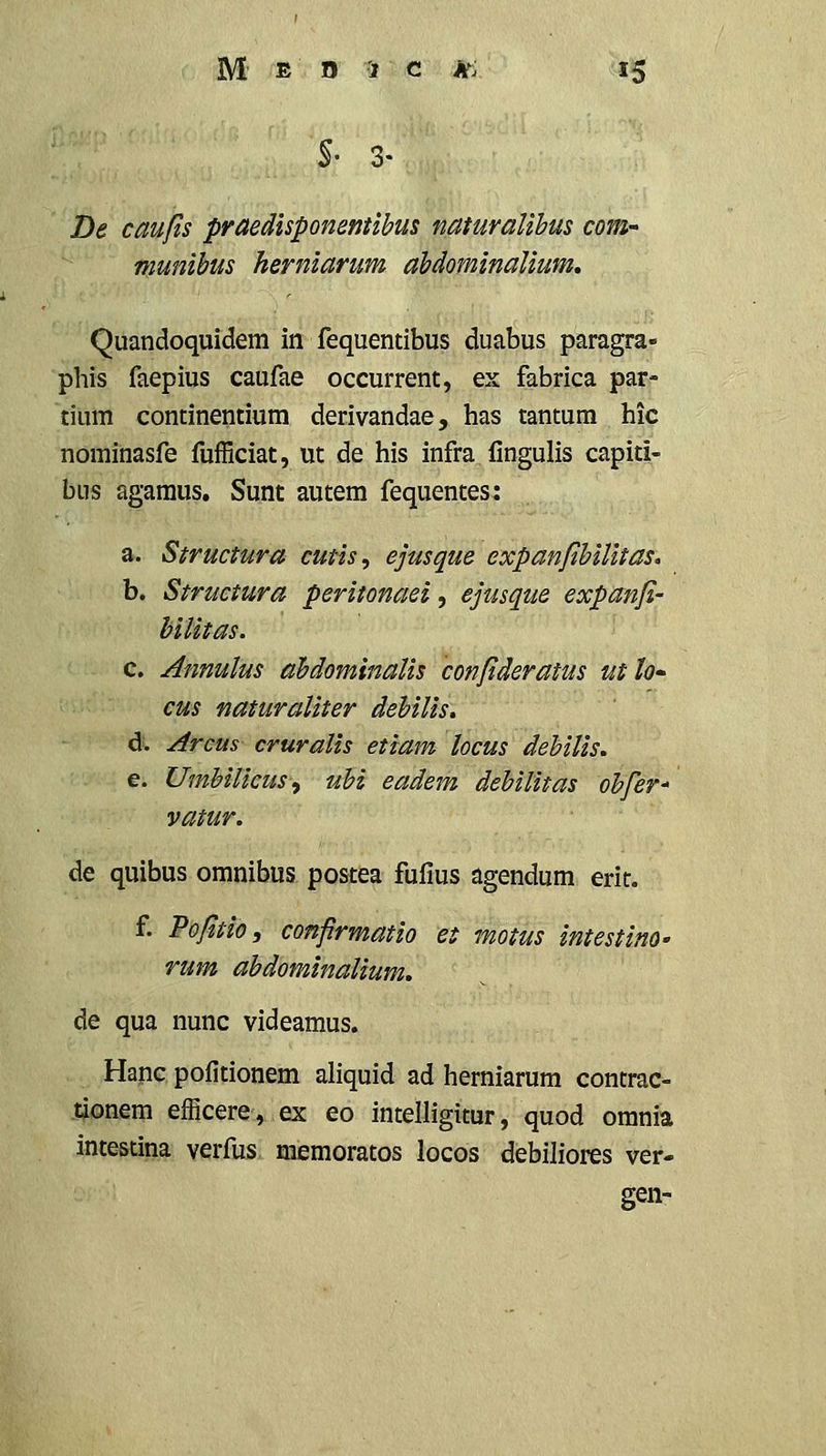 De caufls praedisponmtihm naturalibus coM' Ttiunibus herniarum abdominaUum, Quandoquidem in fequentibus duabus paragra- phis faepius caufae occurrent, ex fabrica par- tium continentium derivandae, has tantum hic nominasfe fufficiat, ut de his infra fingulis capiti- bus agaraus. Sunt autem fequentes: a. Structura cutis, ejusque expanflhiUtas, b. Structura peritonaei, ejusque expanjl- hiUtas. c. Annulus ahdominaUs confideratus utlo cus naturaUter dehiUs» d. Arcm cruraUs etiam locus debiUs. e. UmhiUcus^ uhi eadem debiUtas ohfer* vatur. de quibus omnibus postea fufius agendum erit. f. Pofitio, conprmatio et motus intestino- de qua nunc videamus. Hapc pofitionem aliquid ad herniarum contrac- tjonem efficere, ex eo intelligitur, quod orania intestina verfus meraoratos locos debiliores ver- gen-