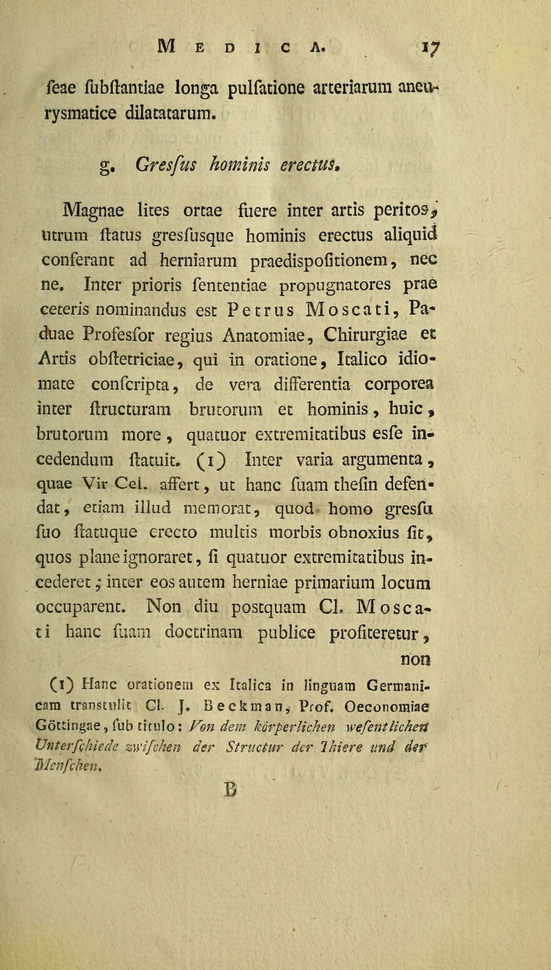 feae fubftantiae longa pulfatione arteriarura aneun rysmatice dilatatarum. g. Gresfus homlnis erectus» Magnae lites ortae fuere inter artis perito&^» litrum ftatus gresfusque hominis erectus aliquid conferant ad herniarum praedispofitionem, nec ne, Inter prioris fententiae propugnatores prae ceteris nominandus est Petrus Moscati, Pa- duae Profesfor regius Anatomiae, Chirurgiae et Artis obftetriciae, qui in oratione, Italico idio- mate confcripta, de vera difFerentia corporea inter ftructuram brutorum et hominis, huic, brutorum raore , quatuor extremitatibus esfe in- cedendura ftatuit. (O Iii^^^r varia argumenta, quae Vir Cei. afFert, ut hanc fuara thefin deferi- dat, etiam illud memorat, quod homo gresfa fuo ftatuque erecto multis morbis obnoxius fic, quos plane ignoraret, fi quatuor extremitatibus in- cederet; inter eos autem herniae priraarium locum occuparent. Non diu postquam Cl. Mosca- ti hanc fuara doctrinara publice profiteretur, non (l) Hanc orationern ex Italica in linguara Germani- cam transtulit Cl. J. B e ckman, Prof. Oeconomiae Gottingae, Tub tirulo: Fon dem korperUchen ■wefentlicheii Unterfchiede zwifchen der Structur der Ihiere tmd def 'Mcnfchen,