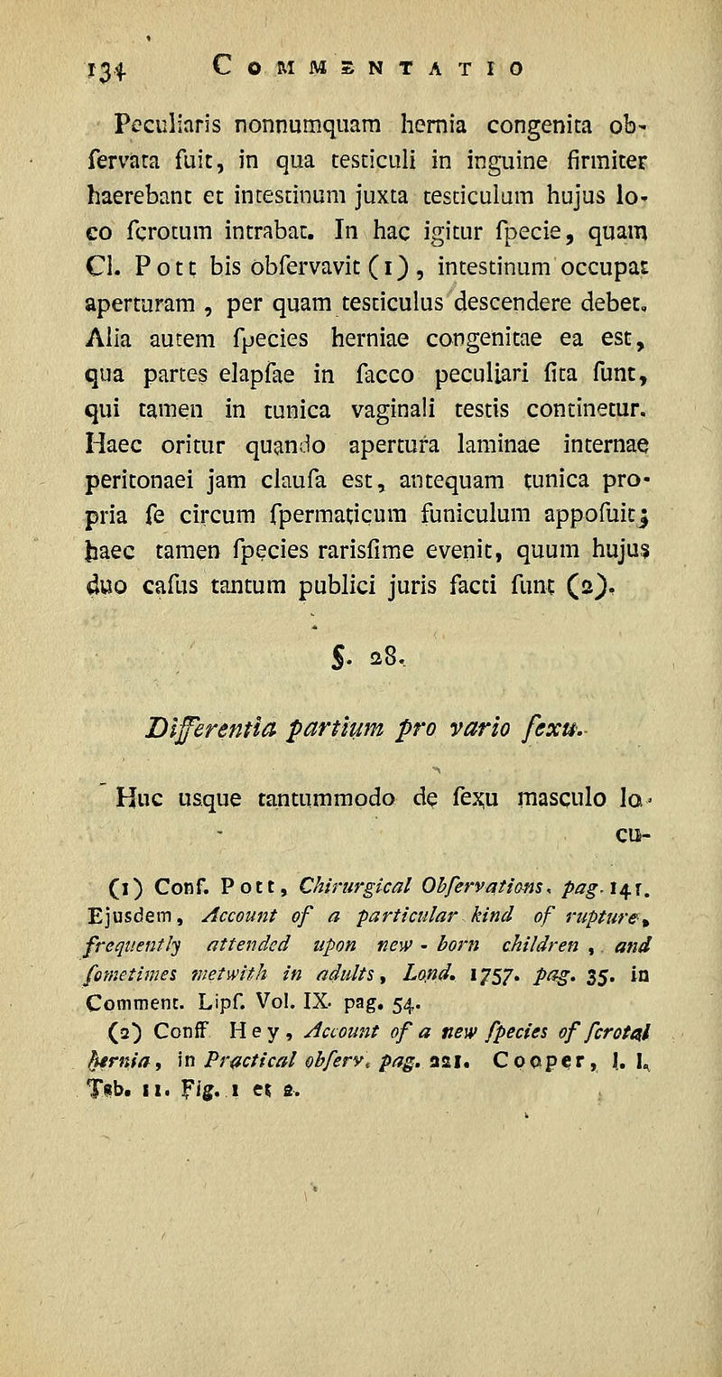 Peculiaris nonnumqiiara hemia congenita ob^ fervata fuic, in qua testiculi in inguine firraiter haerebant et intestinum juxta testiculara hujus lo- €0 fcrotura intrabac. In hac igitur fpecie, quam Cl. Potc bis obfervavic (I) , intestinum occupat aperturara , per quara tesciculus descendere debet, Alia autem fpecies herniae congenitae ea est, qua partes elapfae in facco peculiari fita func, qui tamen in tunica vaginali testis continetur. Haec oritur quando apertufa laminae internae peritonaei jam claufa est, antequam cunica pro* pria fe circum fpermacicum funiculum appofuicj liaec camen fpecies rarisfime evenic, quum hujus duo cafus tantum publici juris facti func (2}, S- 28.. DlfferenHO' partium pro vario fexu,- Huc usque tantummodo de fex;u raasqulo la» cu- (1) Conf. Pptt, Chirurgical Ohfervatians, pag,l^\. Ejusdem, Account of a particular kincl of rupture^ frequently attendcd upon new - born children ,. and fometimei metwith in adults ^ Lo.nd. 1757. pag. i^. in Comment. Lipf. Vol. IX. pag. 54. (2) ConiF H e y , Account of a new fpecies of fcrot^l ^rniat in Practical ohfery, pag. SiS.i, Cpop?r, 1. I^