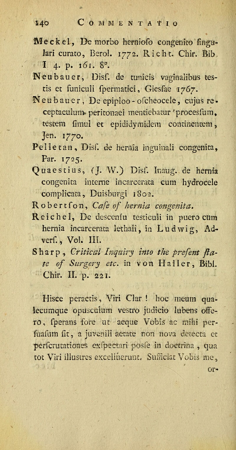 Meckel, De morbo herniGfo congemco' liHga- lari curaco, Berol. 1772. Richt. Chir. Bib. I 4. p. 161. 8. Neubauer, Disf. de mnicis vaginalibus tes- tis et funiculi fpermatici, Giesfae lyG'/. ^eubauer, De epiploo-ofcbeoceie, cujus re• ceptaculuni* peritonaei menciebacur 'procesfum, testera fimul et epididymidem continencetii ^ Jen. 1770. Pelietan, Disf. de hernia inguinaii congenica, Par. 1725. Quaescius, (]. W.) Disf. Inaug. de liernia congenita inteme incarcerata cum hydrocele complicaia, Duisborgi 1802. Robertfon, Cafe of hernia congenita. Reichel, De descenfu testieuli in puero cum hernia incarcerata lethali, in Ludwig, Ad- verf., Vol. III. Sharp, Critlcal Inquiry into the prefent fia- te of Surgery etc. in von Haller, Bibl. Chir. II. p. 221. Hisce peractis, Viri Clar ! hoc raeum qua- leeumque opusculum vestro judieio lubens offe- ro, fperans fore ut aeque Vbbis ac mihi per- fuafnm fit, a juvenili aetate non nova de(:ecta cc perfcrutationes esfpectari posfe in d.octrina , qua toc Viri illustres excelluerunt, Sufiiciat Vobis me, or'