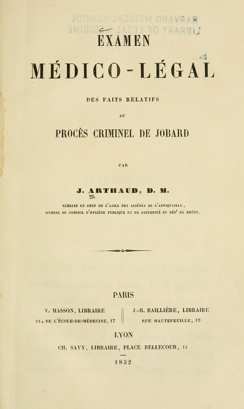 EXAMEN MÉDICO-LÉGAL DES FAITS RELATIFS AU PROCÈS CRIMINEL DE JOBARD PAU MÉDECIN EN CHEF DE l'aSILE DES ALIÉNÉS DE l'aNTIQUAILLE , MEMBRE DU CONSEIL d'hYGIÈNE PUBLIQUE ET DE SALUBRITE DU DÉP^ DU RHONE. PARIS V. MASSON, LIBRAIRE PLe DE l'école-de-médecine, 17 J -li. BAILLIERE, LIBRAIRE RUE HAUTEFEUILLE, 19 LYON CH. SAVY, LIBRAIRE, PLACE BELLECOUR, U 1832
