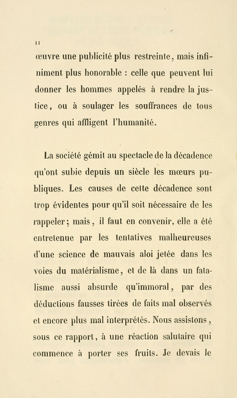 œuvre une publicité plus restreinte, mais infi- niment plus honorable : celle que peuvent lui donner les hommes appelés à rendre la jus- tice, ou à soulager les souffrances de tous genres qui affligent l'humanité. La société gémit au spectacle de la décadence qu'ont subie depuis un siècle les mœurs pu- bliques. Les causes de cette décadence sont trop évidentes pour qu'il soit nécessaire de les rappeler ^ mais, il faut en convenir, elle a été entretenue par les tentatives malheureuses d'une science de mauvais aloi jetée dans les voies du matérialisme, et de là dans un fata- lisme aussi absurde qu'immoral, par des déductions fausses tirées de faits mal observés et encore plus mal interprétés. Nous assistons, sous ce rapport, à une réaction salutaire qui commence à porter ses fruits. Je devais le