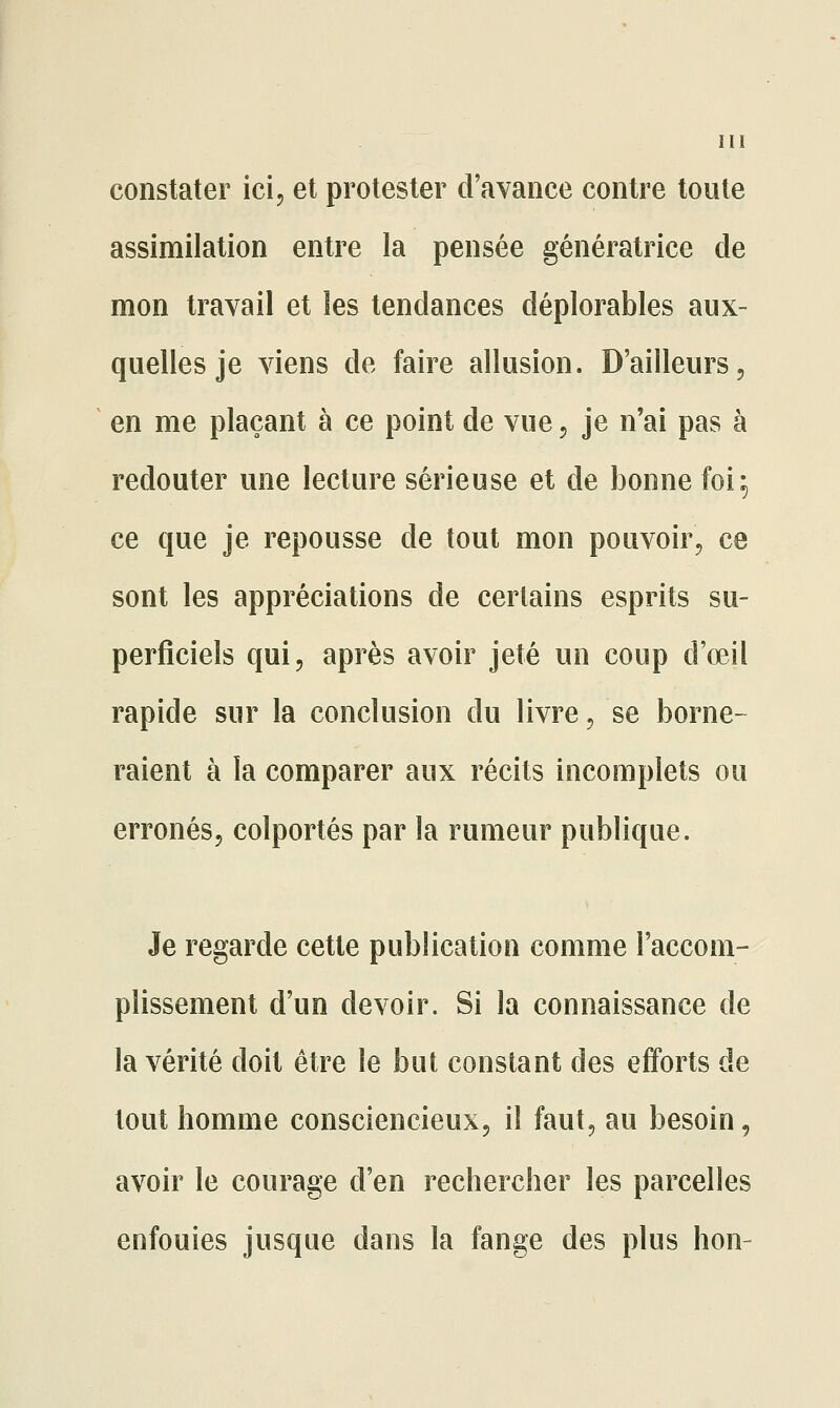 constater ici, et protester d'avance contre toute assimilation entre la pensée génératrice de mon travail et les tendances déplorables aux- quelles je viens de faire allusion. D'ailleurs, en me plaçant à ce point de vue, je n'ai pas à redouter une lecture sérieuse et de bonne foi 5 ce que je repousse de tout mon pouvoir, ce sont les appréciations de certains esprits su- perficiels qui, après avoir jeté un coup d'œil rapide sur la conclusion du livre, se borne- raient à la comparer aux récits incomplets ou erronés, colportés par la rumeur publique. Je regarde cette publication comme l'accom- plissement d'un devoir. Si la connaissance de la vérité doit être le but constant des efforts de tout homme consciencieux, il faut, au besoin, avoir le courage d'en rechercher les parcelles enfouies jusque dans la fange des plus hon-