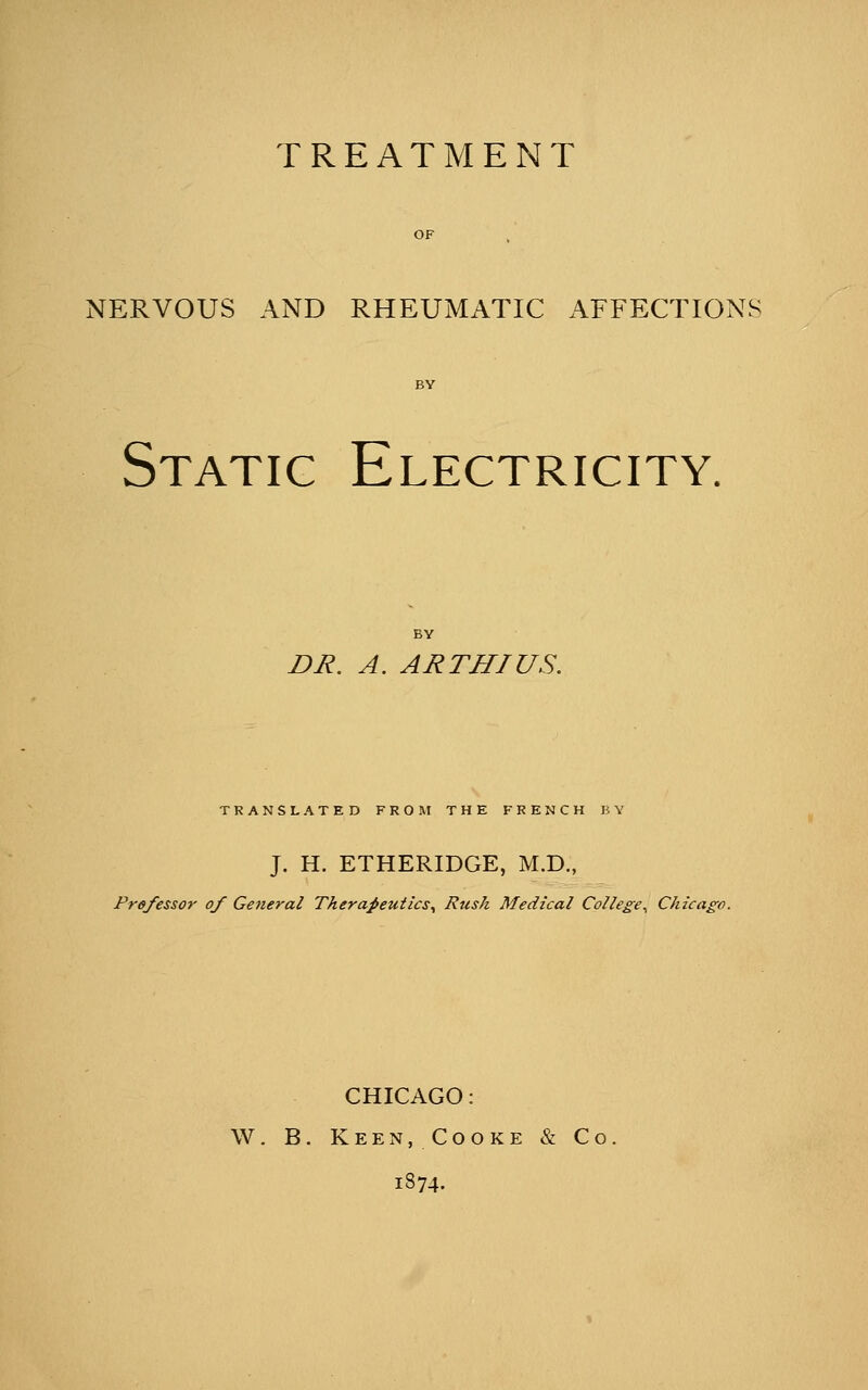 TREATMENT NERVOUS AND RHEUMATIC AFFECTIONS \ I Static Electricity. Z>j?. A. ARTHIUS. TRANSLATED FROM THE FRENCH BY J. H. ETHERIDGE, M.D., Professor of General Therapeutics^ Rusk Medical College^ Chicago. CHICAGO: W. B. Keen, Cooke & Co. 1874.