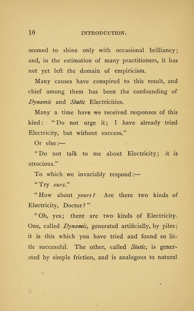 seemed to shine only with occasional brilliancy; and, in the estimation of many practitioners, it has not yet left the domain of empiricism. Many causes have conspired to this result, and chief among them has been the confounding of Dynamic and Static Electricities. Many a time have we received responses of this kind:  Do not urge it; I have already tried Electricity, but without success, Or else:—  Do not talk to me about Electricity; it is atrocious. To which we invariably respond:— Try ours. How about yours'i Are there two kinds of Electricity, Doctor}   Oh, yes; there are two kinds of Electricity. One, called Dynamic^ generated artificially, by piles; it is this which you have tried and found so lit- tle successful. The other, called Static^ is gener- ated by simple friction, and is analogous to natural