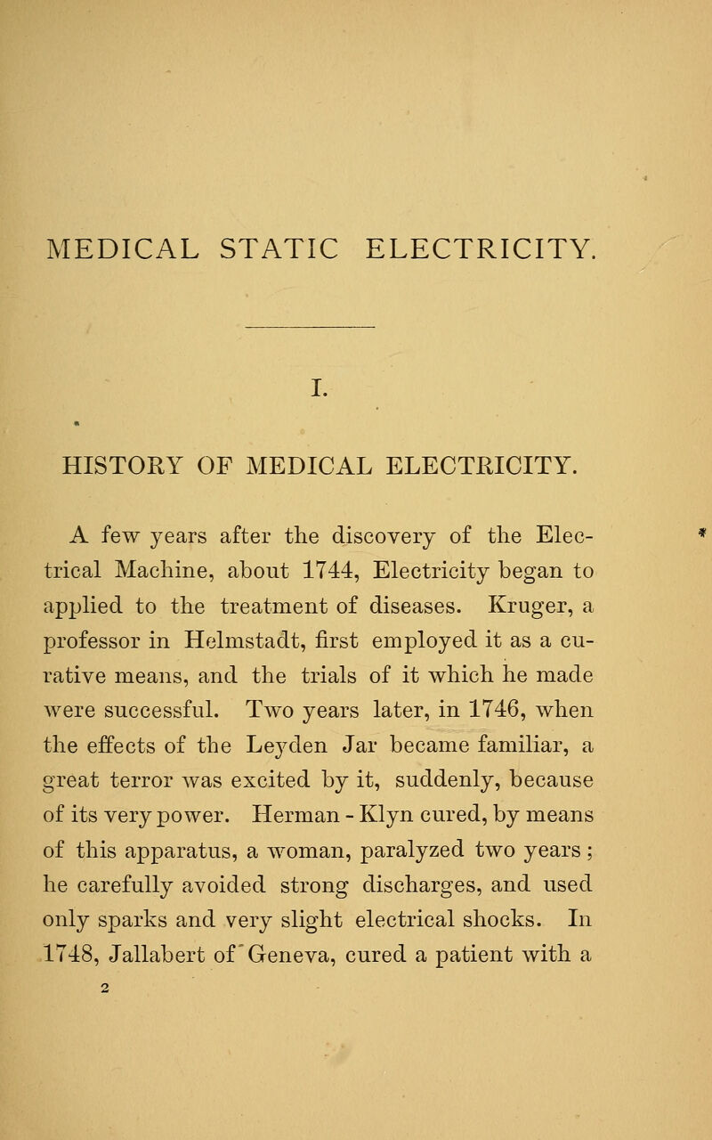 MEDICAL STATIC ELECTRICITY. HISTORY OF MEDICAL ELECTKICITY. A few years after the discovery of the Elec- trical Machine, about 1744, Electricity began to applied to the treatment of diseases. Kruger, a professor in Helmstadt, first employed it as a cu- rative means, and the trials of it which he made were successful. Two years later, in 1746, when the effects of the Ley den Jar became familiar, a great terror was excited by it, suddenly, because of its very power. Herman - Klyn cured, by means of this apparatus, a woman, paralyzed two years; he carefully avoided strong discharges, and used only sparks and very slight electrical shocks. In 1748, Jallabert of Geneva, cured a patient with a