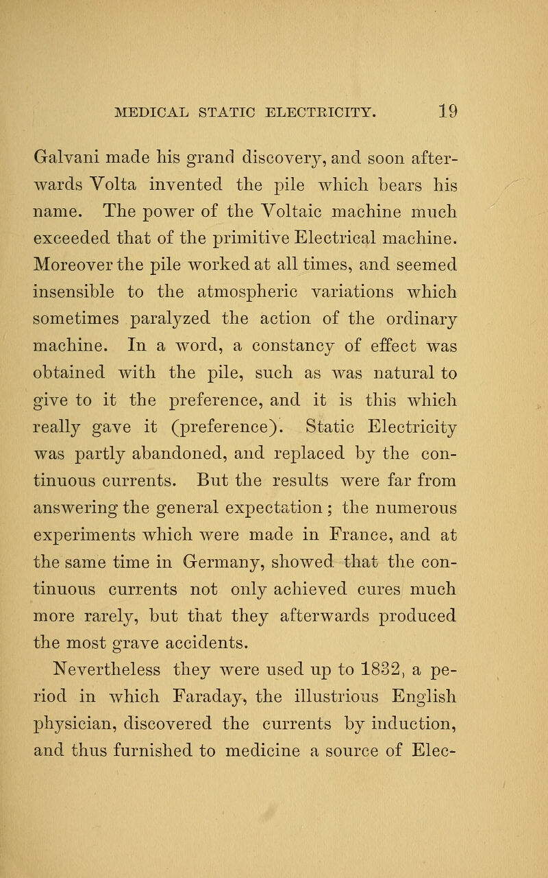 Galvani made his grand discovery, and soon after- wards Volta invented the pile which bears his name. The power of the Voltaic machine much exceeded that of the primitive Electrical machine. Moreover the pile worked at all times, and seemed insensible to the atmospheric variations which sometimes paralyzed the action of the ordinary machine. In a word, a constancy of effect was obtained with the pile, such as was natural to give to it the preference, and it is this which really gave it (preference). Static Electricity was partly abandoned, and replaced by the con- tinuous currents. But the results were far from answering the general expectation ; the numerous experiments which were made in France, and at the same time in Germany, showed that the con- tinuous currents not only achieved cures much more rarely, but that they afterwards produced the most grave accidents. Nevertheless they were used up to 1832, a pe- riod in which Faraday, the illustrious English physician, discovered the currents by induction, and thus furnished to medicine a source of Elec-