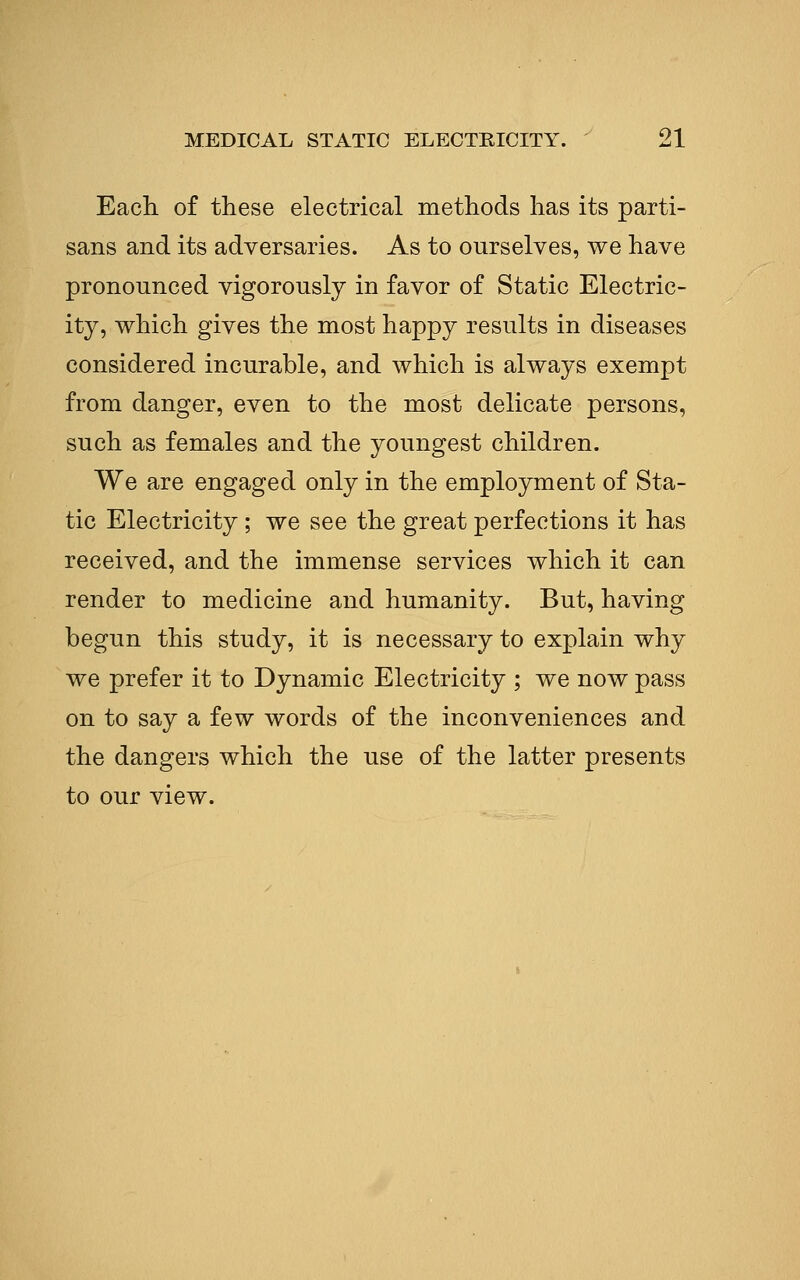 Each of these electrical methods has its parti- sans and its adversaries. As to ourselves, we have pronounced vigorously in favor of Static Electric- ity, which gives the most happy results in diseases considered incurable, and which is always exempt from danger, even to the most delicate persons, such as females and the youngest children. We are engaged only in the employment of Sta- tic Electricity ; we see the great perfections it has received, and the immense services which it can render to medicine and humanity. But, having begun this study, it is necessary to explain why we prefer it to Dynamic Electricity ; we now pass on to say a few words of the inconveniences and the dangers which the use of the latter presents to our view.